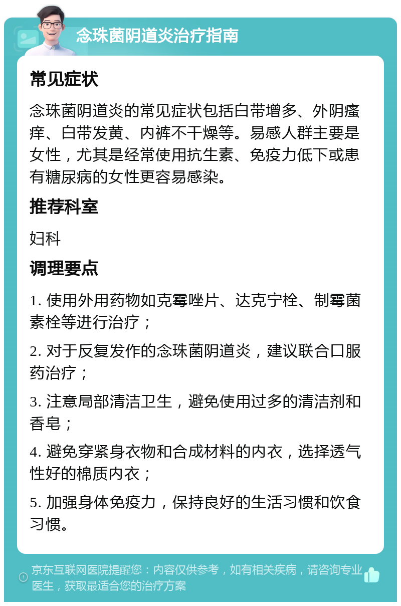 念珠菌阴道炎治疗指南 常见症状 念珠菌阴道炎的常见症状包括白带增多、外阴瘙痒、白带发黄、内裤不干燥等。易感人群主要是女性，尤其是经常使用抗生素、免疫力低下或患有糖尿病的女性更容易感染。 推荐科室 妇科 调理要点 1. 使用外用药物如克霉唑片、达克宁栓、制霉菌素栓等进行治疗； 2. 对于反复发作的念珠菌阴道炎，建议联合口服药治疗； 3. 注意局部清洁卫生，避免使用过多的清洁剂和香皂； 4. 避免穿紧身衣物和合成材料的内衣，选择透气性好的棉质内衣； 5. 加强身体免疫力，保持良好的生活习惯和饮食习惯。