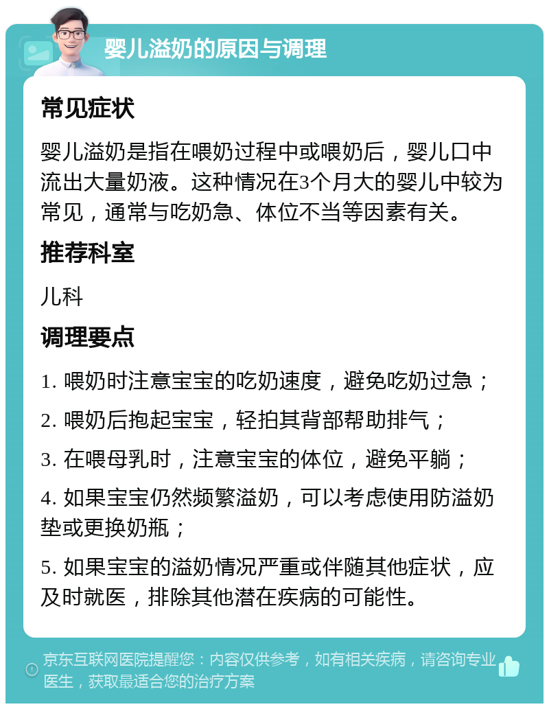 婴儿溢奶的原因与调理 常见症状 婴儿溢奶是指在喂奶过程中或喂奶后，婴儿口中流出大量奶液。这种情况在3个月大的婴儿中较为常见，通常与吃奶急、体位不当等因素有关。 推荐科室 儿科 调理要点 1. 喂奶时注意宝宝的吃奶速度，避免吃奶过急； 2. 喂奶后抱起宝宝，轻拍其背部帮助排气； 3. 在喂母乳时，注意宝宝的体位，避免平躺； 4. 如果宝宝仍然频繁溢奶，可以考虑使用防溢奶垫或更换奶瓶； 5. 如果宝宝的溢奶情况严重或伴随其他症状，应及时就医，排除其他潜在疾病的可能性。