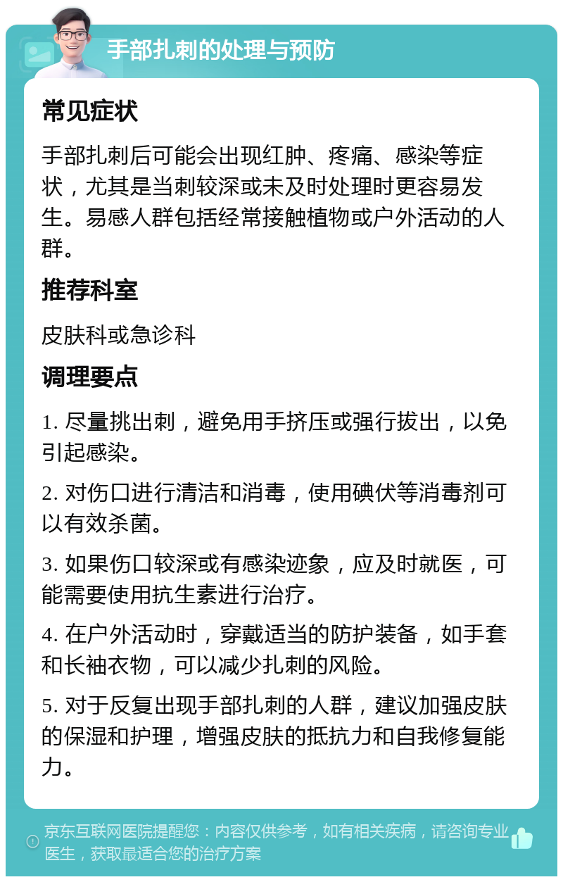 手部扎刺的处理与预防 常见症状 手部扎刺后可能会出现红肿、疼痛、感染等症状，尤其是当刺较深或未及时处理时更容易发生。易感人群包括经常接触植物或户外活动的人群。 推荐科室 皮肤科或急诊科 调理要点 1. 尽量挑出刺，避免用手挤压或强行拔出，以免引起感染。 2. 对伤口进行清洁和消毒，使用碘伏等消毒剂可以有效杀菌。 3. 如果伤口较深或有感染迹象，应及时就医，可能需要使用抗生素进行治疗。 4. 在户外活动时，穿戴适当的防护装备，如手套和长袖衣物，可以减少扎刺的风险。 5. 对于反复出现手部扎刺的人群，建议加强皮肤的保湿和护理，增强皮肤的抵抗力和自我修复能力。