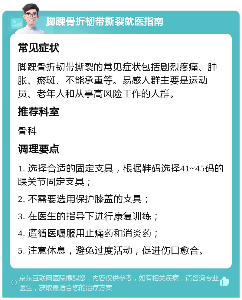 脚踝骨折韧带撕裂就医指南 常见症状 脚踝骨折韧带撕裂的常见症状包括剧烈疼痛、肿胀、瘀斑、不能承重等。易感人群主要是运动员、老年人和从事高风险工作的人群。 推荐科室 骨科 调理要点 1. 选择合适的固定支具，根据鞋码选择41~45码的踝关节固定支具； 2. 不需要选用保护膝盖的支具； 3. 在医生的指导下进行康复训练； 4. 遵循医嘱服用止痛药和消炎药； 5. 注意休息，避免过度活动，促进伤口愈合。