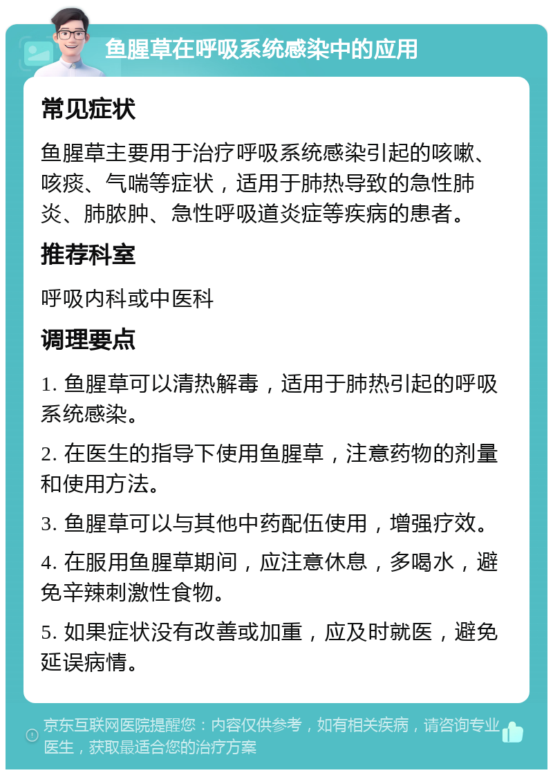 鱼腥草在呼吸系统感染中的应用 常见症状 鱼腥草主要用于治疗呼吸系统感染引起的咳嗽、咳痰、气喘等症状，适用于肺热导致的急性肺炎、肺脓肿、急性呼吸道炎症等疾病的患者。 推荐科室 呼吸内科或中医科 调理要点 1. 鱼腥草可以清热解毒，适用于肺热引起的呼吸系统感染。 2. 在医生的指导下使用鱼腥草，注意药物的剂量和使用方法。 3. 鱼腥草可以与其他中药配伍使用，增强疗效。 4. 在服用鱼腥草期间，应注意休息，多喝水，避免辛辣刺激性食物。 5. 如果症状没有改善或加重，应及时就医，避免延误病情。