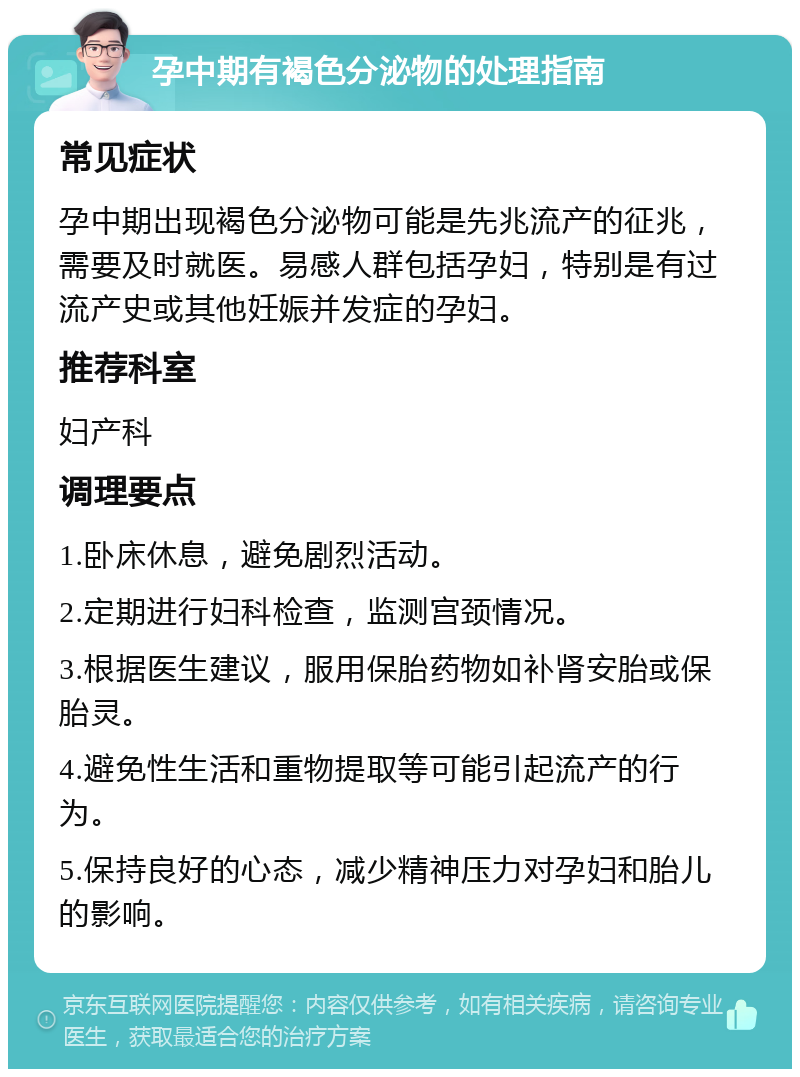 孕中期有褐色分泌物的处理指南 常见症状 孕中期出现褐色分泌物可能是先兆流产的征兆，需要及时就医。易感人群包括孕妇，特别是有过流产史或其他妊娠并发症的孕妇。 推荐科室 妇产科 调理要点 1.卧床休息，避免剧烈活动。 2.定期进行妇科检查，监测宫颈情况。 3.根据医生建议，服用保胎药物如补肾安胎或保胎灵。 4.避免性生活和重物提取等可能引起流产的行为。 5.保持良好的心态，减少精神压力对孕妇和胎儿的影响。