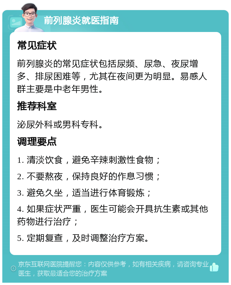 前列腺炎就医指南 常见症状 前列腺炎的常见症状包括尿频、尿急、夜尿增多、排尿困难等，尤其在夜间更为明显。易感人群主要是中老年男性。 推荐科室 泌尿外科或男科专科。 调理要点 1. 清淡饮食，避免辛辣刺激性食物； 2. 不要熬夜，保持良好的作息习惯； 3. 避免久坐，适当进行体育锻炼； 4. 如果症状严重，医生可能会开具抗生素或其他药物进行治疗； 5. 定期复查，及时调整治疗方案。