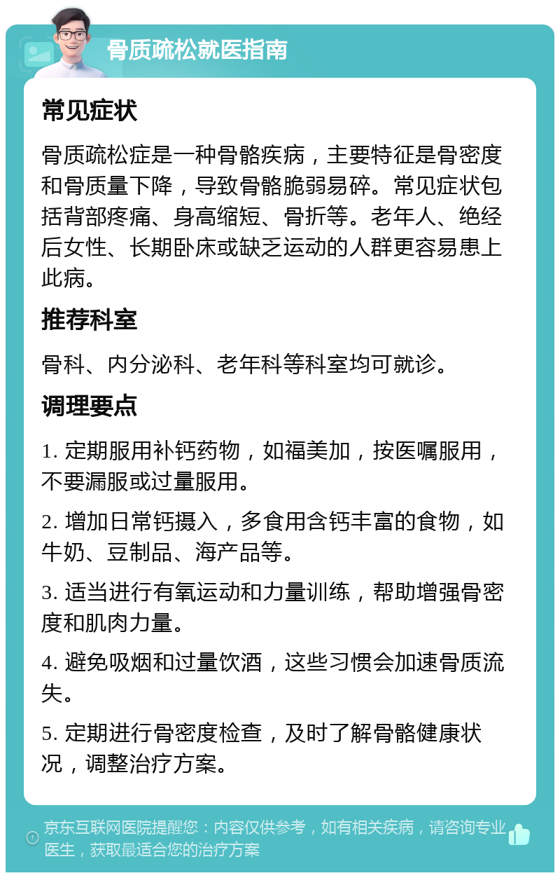 骨质疏松就医指南 常见症状 骨质疏松症是一种骨骼疾病，主要特征是骨密度和骨质量下降，导致骨骼脆弱易碎。常见症状包括背部疼痛、身高缩短、骨折等。老年人、绝经后女性、长期卧床或缺乏运动的人群更容易患上此病。 推荐科室 骨科、内分泌科、老年科等科室均可就诊。 调理要点 1. 定期服用补钙药物，如福美加，按医嘱服用，不要漏服或过量服用。 2. 增加日常钙摄入，多食用含钙丰富的食物，如牛奶、豆制品、海产品等。 3. 适当进行有氧运动和力量训练，帮助增强骨密度和肌肉力量。 4. 避免吸烟和过量饮酒，这些习惯会加速骨质流失。 5. 定期进行骨密度检查，及时了解骨骼健康状况，调整治疗方案。