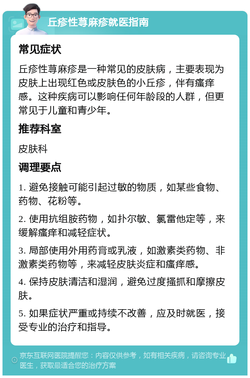 丘疹性荨麻疹就医指南 常见症状 丘疹性荨麻疹是一种常见的皮肤病，主要表现为皮肤上出现红色或皮肤色的小丘疹，伴有瘙痒感。这种疾病可以影响任何年龄段的人群，但更常见于儿童和青少年。 推荐科室 皮肤科 调理要点 1. 避免接触可能引起过敏的物质，如某些食物、药物、花粉等。 2. 使用抗组胺药物，如扑尔敏、氯雷他定等，来缓解瘙痒和减轻症状。 3. 局部使用外用药膏或乳液，如激素类药物、非激素类药物等，来减轻皮肤炎症和瘙痒感。 4. 保持皮肤清洁和湿润，避免过度搔抓和摩擦皮肤。 5. 如果症状严重或持续不改善，应及时就医，接受专业的治疗和指导。