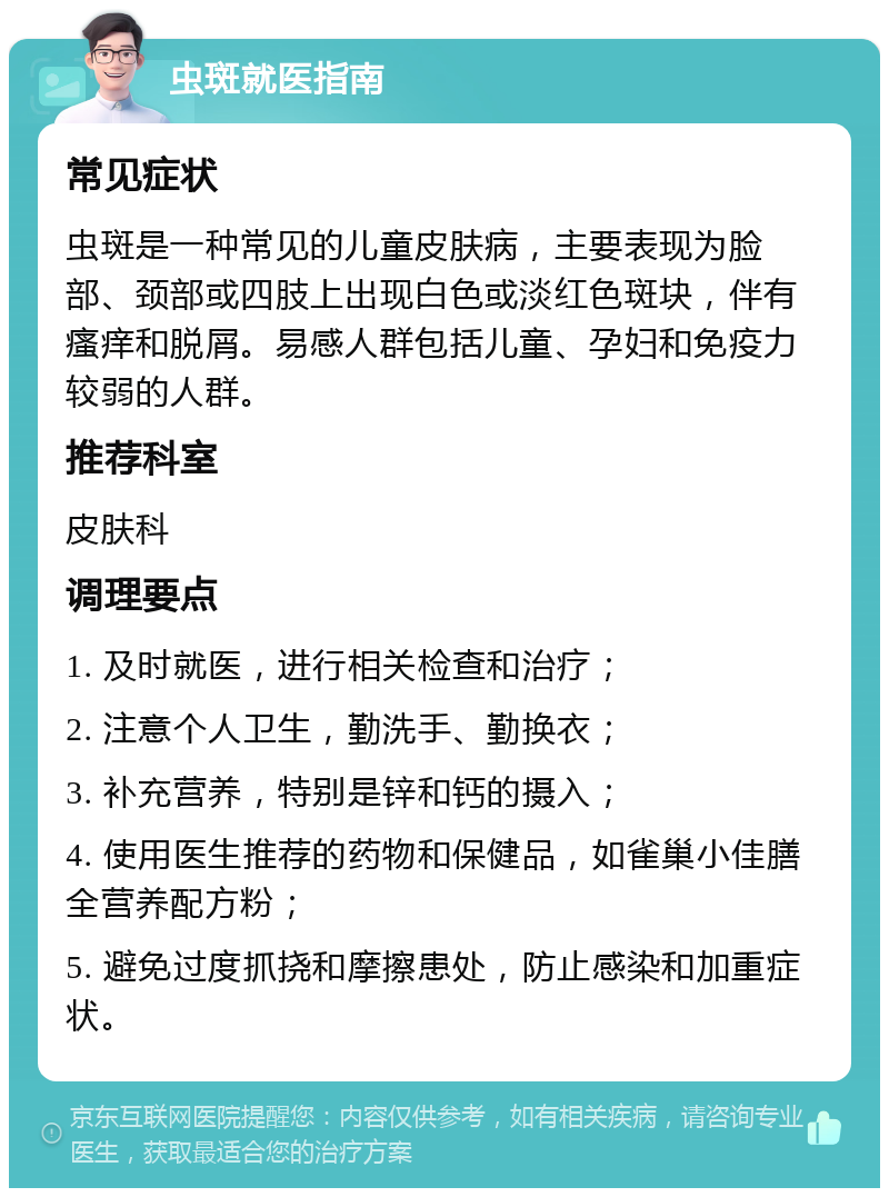 虫斑就医指南 常见症状 虫斑是一种常见的儿童皮肤病，主要表现为脸部、颈部或四肢上出现白色或淡红色斑块，伴有瘙痒和脱屑。易感人群包括儿童、孕妇和免疫力较弱的人群。 推荐科室 皮肤科 调理要点 1. 及时就医，进行相关检查和治疗； 2. 注意个人卫生，勤洗手、勤换衣； 3. 补充营养，特别是锌和钙的摄入； 4. 使用医生推荐的药物和保健品，如雀巢小佳膳全营养配方粉； 5. 避免过度抓挠和摩擦患处，防止感染和加重症状。