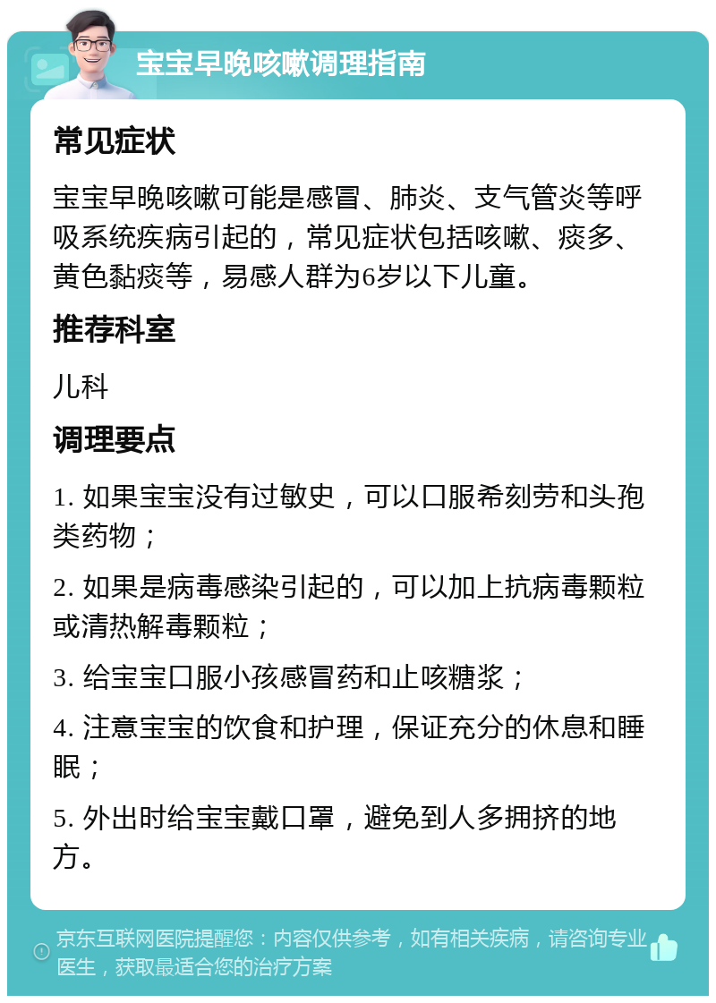 宝宝早晚咳嗽调理指南 常见症状 宝宝早晚咳嗽可能是感冒、肺炎、支气管炎等呼吸系统疾病引起的，常见症状包括咳嗽、痰多、黄色黏痰等，易感人群为6岁以下儿童。 推荐科室 儿科 调理要点 1. 如果宝宝没有过敏史，可以口服希刻劳和头孢类药物； 2. 如果是病毒感染引起的，可以加上抗病毒颗粒或清热解毒颗粒； 3. 给宝宝口服小孩感冒药和止咳糖浆； 4. 注意宝宝的饮食和护理，保证充分的休息和睡眠； 5. 外出时给宝宝戴口罩，避免到人多拥挤的地方。