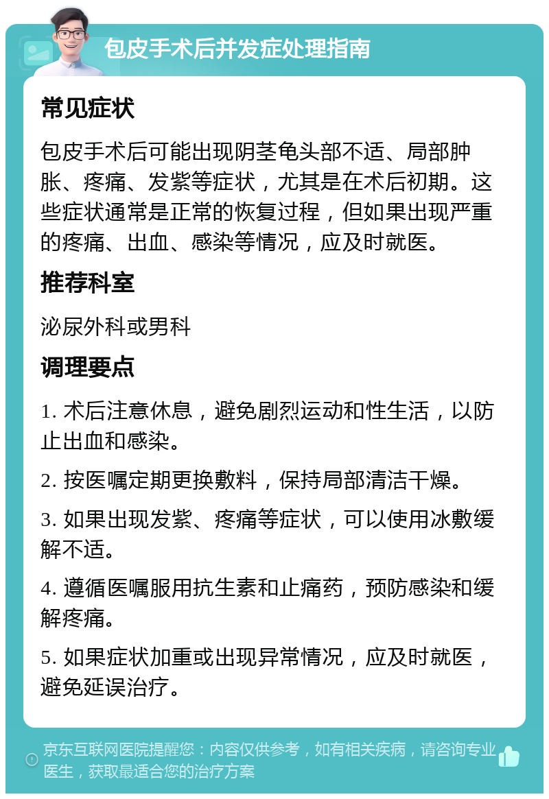 包皮手术后并发症处理指南 常见症状 包皮手术后可能出现阴茎龟头部不适、局部肿胀、疼痛、发紫等症状，尤其是在术后初期。这些症状通常是正常的恢复过程，但如果出现严重的疼痛、出血、感染等情况，应及时就医。 推荐科室 泌尿外科或男科 调理要点 1. 术后注意休息，避免剧烈运动和性生活，以防止出血和感染。 2. 按医嘱定期更换敷料，保持局部清洁干燥。 3. 如果出现发紫、疼痛等症状，可以使用冰敷缓解不适。 4. 遵循医嘱服用抗生素和止痛药，预防感染和缓解疼痛。 5. 如果症状加重或出现异常情况，应及时就医，避免延误治疗。