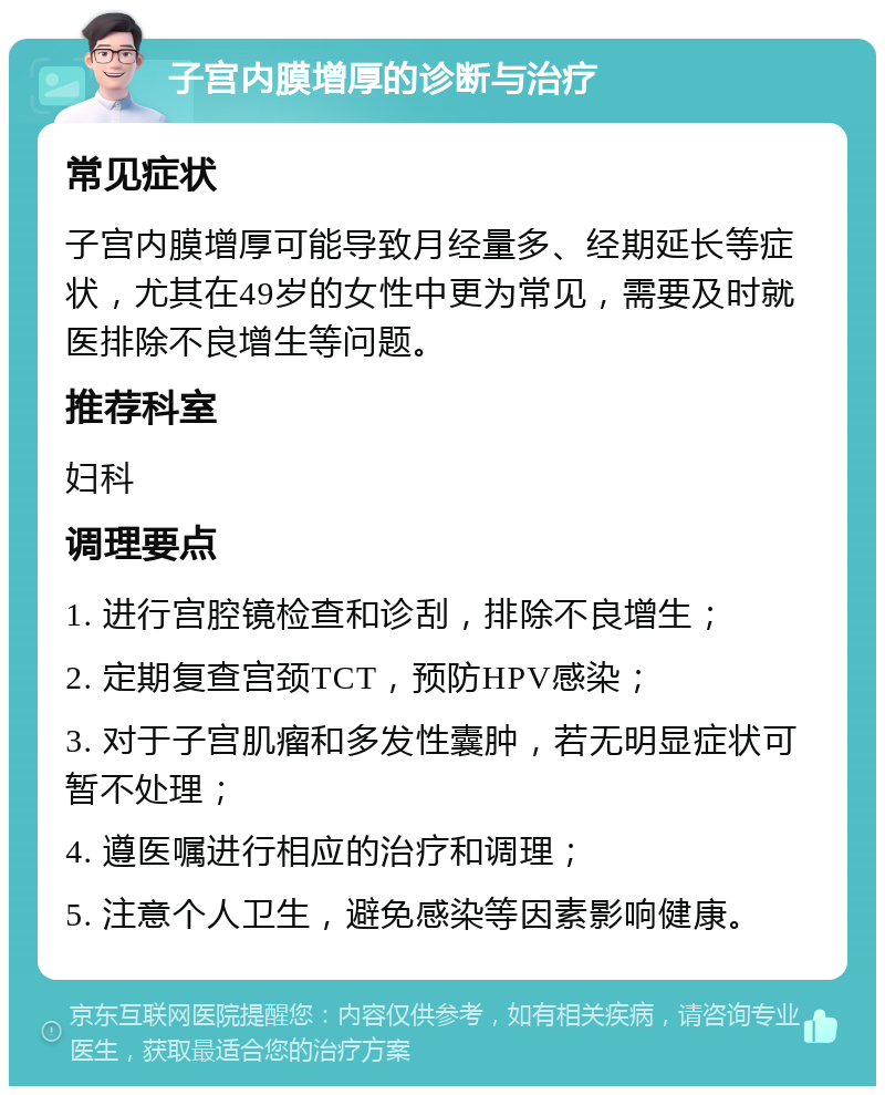 子宫内膜增厚的诊断与治疗 常见症状 子宫内膜增厚可能导致月经量多、经期延长等症状，尤其在49岁的女性中更为常见，需要及时就医排除不良增生等问题。 推荐科室 妇科 调理要点 1. 进行宫腔镜检查和诊刮，排除不良增生； 2. 定期复查宫颈TCT，预防HPV感染； 3. 对于子宫肌瘤和多发性囊肿，若无明显症状可暂不处理； 4. 遵医嘱进行相应的治疗和调理； 5. 注意个人卫生，避免感染等因素影响健康。