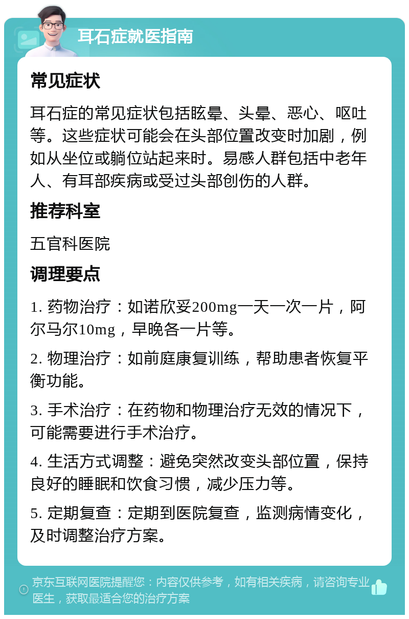 耳石症就医指南 常见症状 耳石症的常见症状包括眩晕、头晕、恶心、呕吐等。这些症状可能会在头部位置改变时加剧，例如从坐位或躺位站起来时。易感人群包括中老年人、有耳部疾病或受过头部创伤的人群。 推荐科室 五官科医院 调理要点 1. 药物治疗：如诺欣妥200mg一天一次一片，阿尔马尔10mg，早晚各一片等。 2. 物理治疗：如前庭康复训练，帮助患者恢复平衡功能。 3. 手术治疗：在药物和物理治疗无效的情况下，可能需要进行手术治疗。 4. 生活方式调整：避免突然改变头部位置，保持良好的睡眠和饮食习惯，减少压力等。 5. 定期复查：定期到医院复查，监测病情变化，及时调整治疗方案。