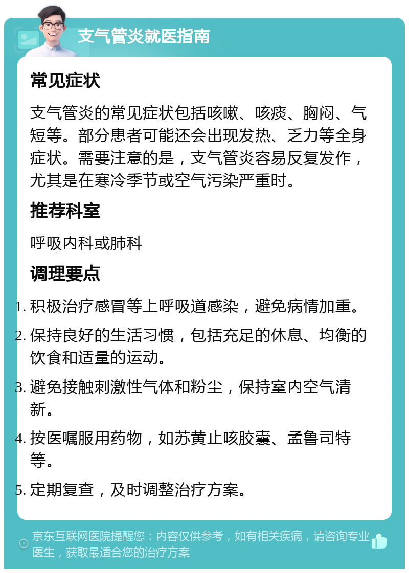 支气管炎就医指南 常见症状 支气管炎的常见症状包括咳嗽、咳痰、胸闷、气短等。部分患者可能还会出现发热、乏力等全身症状。需要注意的是，支气管炎容易反复发作，尤其是在寒冷季节或空气污染严重时。 推荐科室 呼吸内科或肺科 调理要点 积极治疗感冒等上呼吸道感染，避免病情加重。 保持良好的生活习惯，包括充足的休息、均衡的饮食和适量的运动。 避免接触刺激性气体和粉尘，保持室内空气清新。 按医嘱服用药物，如苏黄止咳胶囊、孟鲁司特等。 定期复查，及时调整治疗方案。