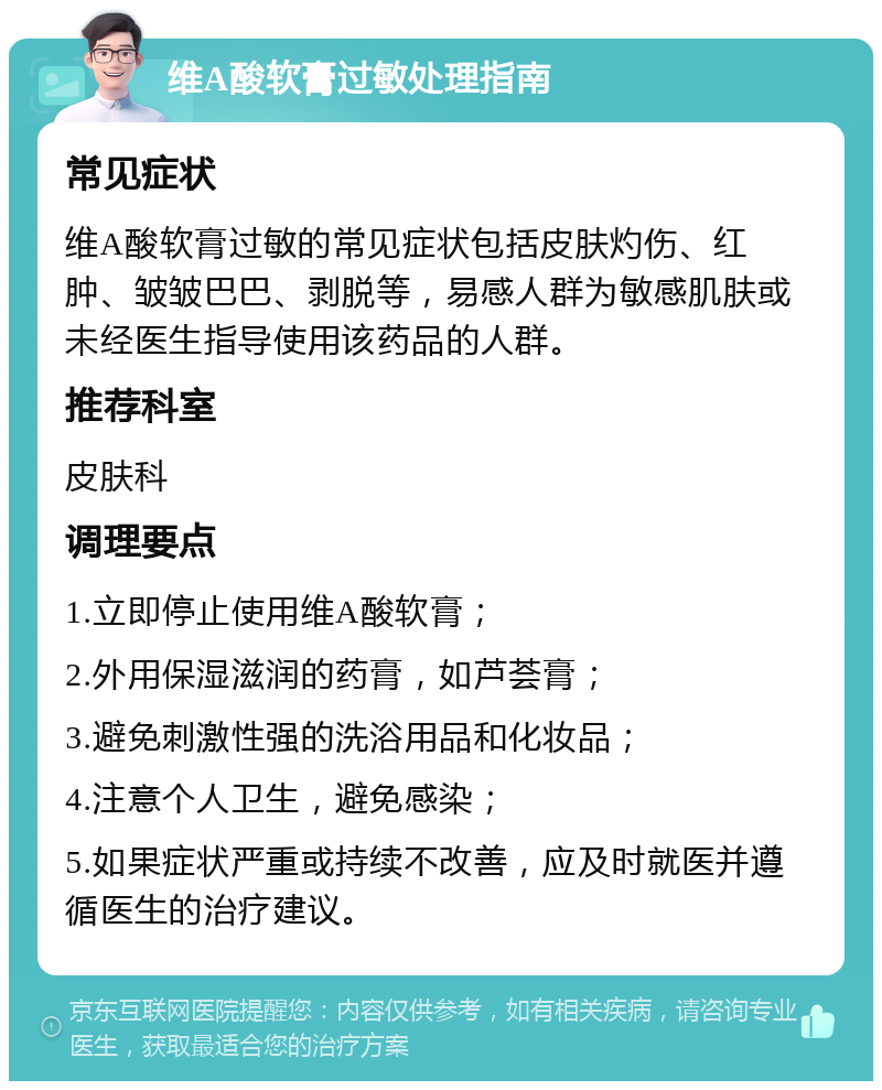 维A酸软膏过敏处理指南 常见症状 维A酸软膏过敏的常见症状包括皮肤灼伤、红肿、皱皱巴巴、剥脱等，易感人群为敏感肌肤或未经医生指导使用该药品的人群。 推荐科室 皮肤科 调理要点 1.立即停止使用维A酸软膏； 2.外用保湿滋润的药膏，如芦荟膏； 3.避免刺激性强的洗浴用品和化妆品； 4.注意个人卫生，避免感染； 5.如果症状严重或持续不改善，应及时就医并遵循医生的治疗建议。