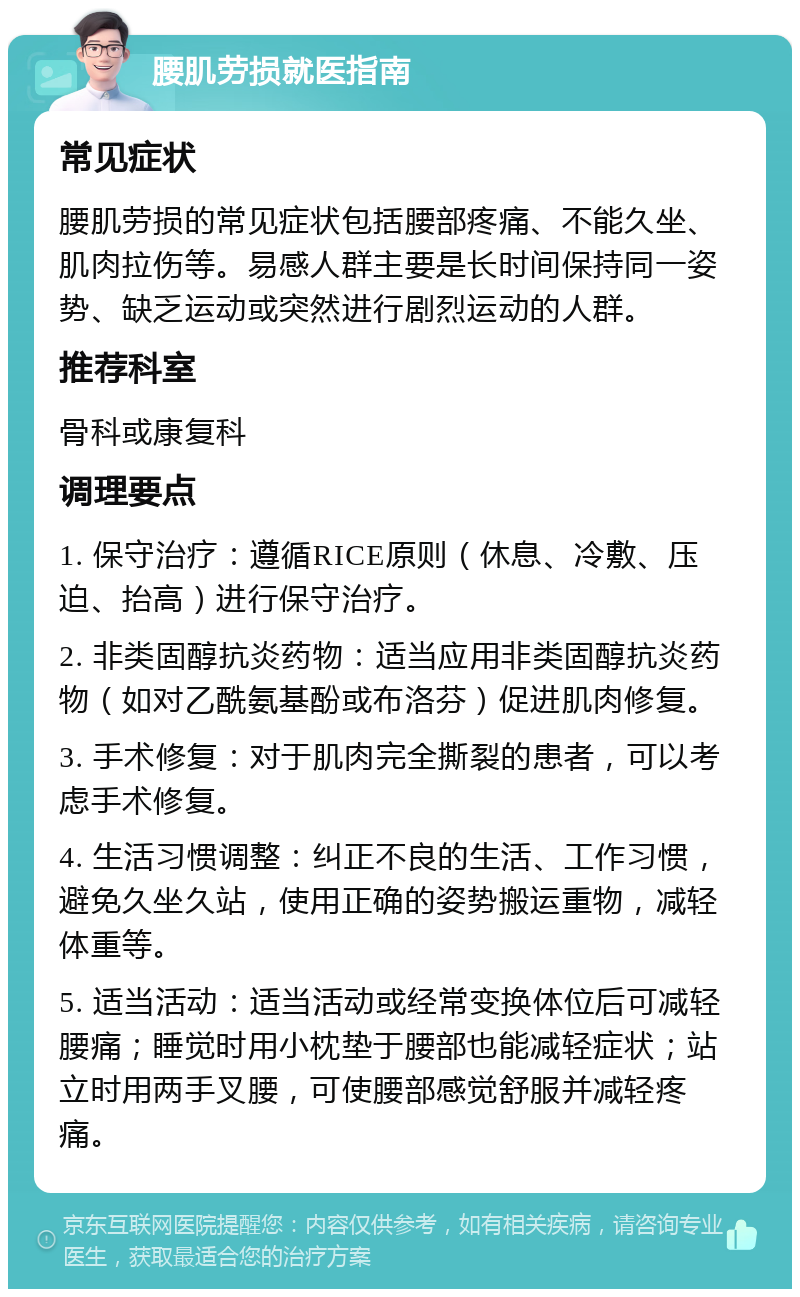 腰肌劳损就医指南 常见症状 腰肌劳损的常见症状包括腰部疼痛、不能久坐、肌肉拉伤等。易感人群主要是长时间保持同一姿势、缺乏运动或突然进行剧烈运动的人群。 推荐科室 骨科或康复科 调理要点 1. 保守治疗：遵循RICE原则（休息、冷敷、压迫、抬高）进行保守治疗。 2. 非类固醇抗炎药物：适当应用非类固醇抗炎药物（如对乙酰氨基酚或布洛芬）促进肌肉修复。 3. 手术修复：对于肌肉完全撕裂的患者，可以考虑手术修复。 4. 生活习惯调整：纠正不良的生活、工作习惯，避免久坐久站，使用正确的姿势搬运重物，减轻体重等。 5. 适当活动：适当活动或经常变换体位后可减轻腰痛；睡觉时用小枕垫于腰部也能减轻症状；站立时用两手叉腰，可使腰部感觉舒服并减轻疼痛。