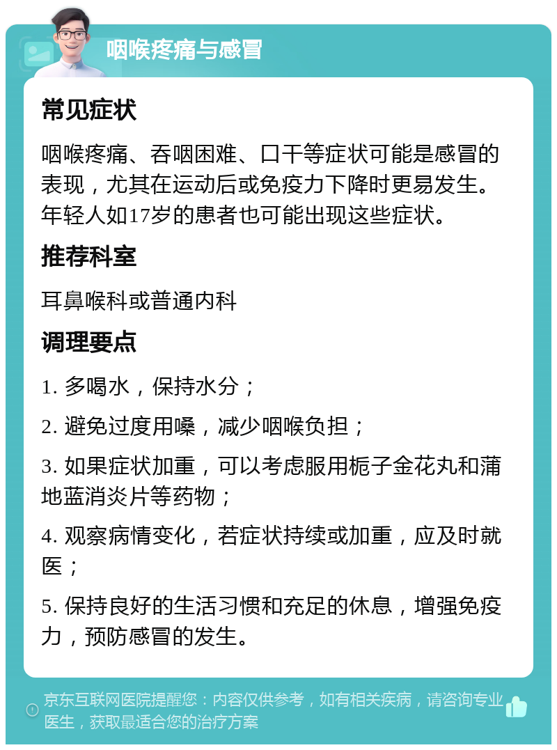 咽喉疼痛与感冒 常见症状 咽喉疼痛、吞咽困难、口干等症状可能是感冒的表现，尤其在运动后或免疫力下降时更易发生。年轻人如17岁的患者也可能出现这些症状。 推荐科室 耳鼻喉科或普通内科 调理要点 1. 多喝水，保持水分； 2. 避免过度用嗓，减少咽喉负担； 3. 如果症状加重，可以考虑服用栀子金花丸和蒲地蓝消炎片等药物； 4. 观察病情变化，若症状持续或加重，应及时就医； 5. 保持良好的生活习惯和充足的休息，增强免疫力，预防感冒的发生。