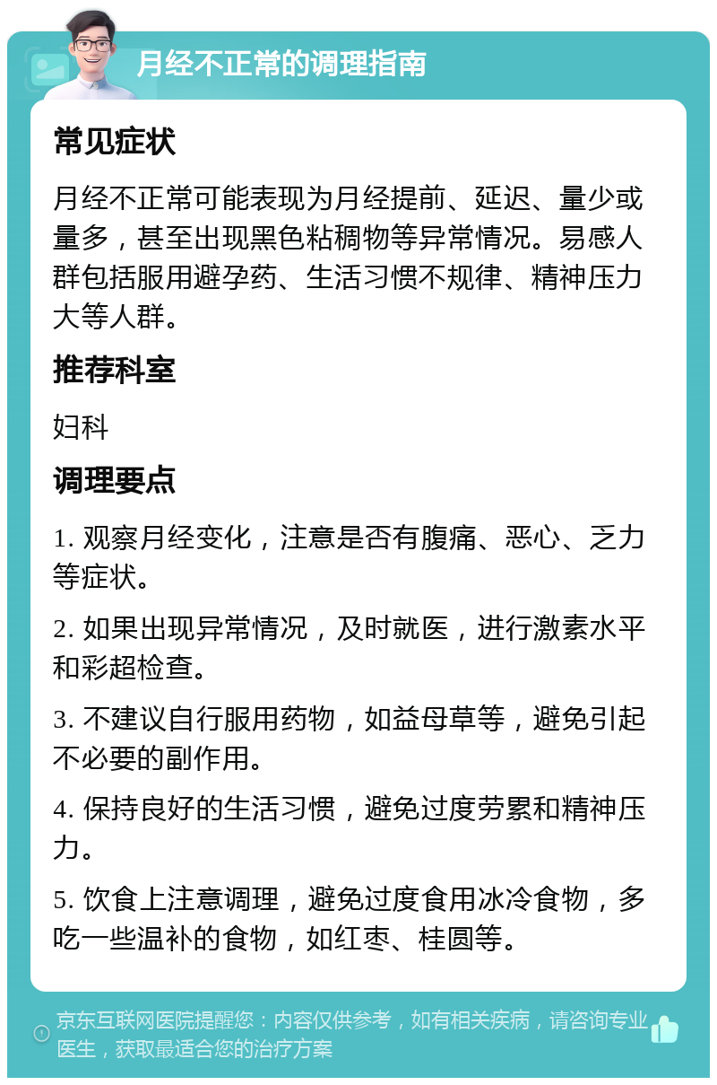 月经不正常的调理指南 常见症状 月经不正常可能表现为月经提前、延迟、量少或量多，甚至出现黑色粘稠物等异常情况。易感人群包括服用避孕药、生活习惯不规律、精神压力大等人群。 推荐科室 妇科 调理要点 1. 观察月经变化，注意是否有腹痛、恶心、乏力等症状。 2. 如果出现异常情况，及时就医，进行激素水平和彩超检查。 3. 不建议自行服用药物，如益母草等，避免引起不必要的副作用。 4. 保持良好的生活习惯，避免过度劳累和精神压力。 5. 饮食上注意调理，避免过度食用冰冷食物，多吃一些温补的食物，如红枣、桂圆等。