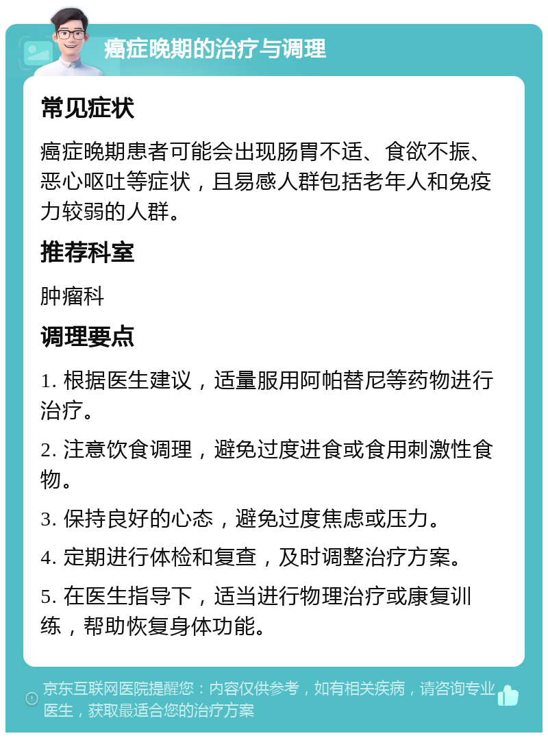 癌症晚期的治疗与调理 常见症状 癌症晚期患者可能会出现肠胃不适、食欲不振、恶心呕吐等症状，且易感人群包括老年人和免疫力较弱的人群。 推荐科室 肿瘤科 调理要点 1. 根据医生建议，适量服用阿帕替尼等药物进行治疗。 2. 注意饮食调理，避免过度进食或食用刺激性食物。 3. 保持良好的心态，避免过度焦虑或压力。 4. 定期进行体检和复查，及时调整治疗方案。 5. 在医生指导下，适当进行物理治疗或康复训练，帮助恢复身体功能。