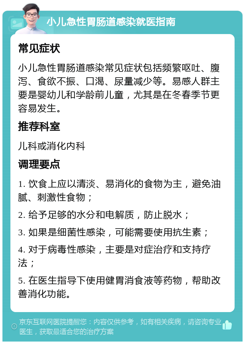 小儿急性胃肠道感染就医指南 常见症状 小儿急性胃肠道感染常见症状包括频繁呕吐、腹泻、食欲不振、口渴、尿量减少等。易感人群主要是婴幼儿和学龄前儿童，尤其是在冬春季节更容易发生。 推荐科室 儿科或消化内科 调理要点 1. 饮食上应以清淡、易消化的食物为主，避免油腻、刺激性食物； 2. 给予足够的水分和电解质，防止脱水； 3. 如果是细菌性感染，可能需要使用抗生素； 4. 对于病毒性感染，主要是对症治疗和支持疗法； 5. 在医生指导下使用健胃消食液等药物，帮助改善消化功能。