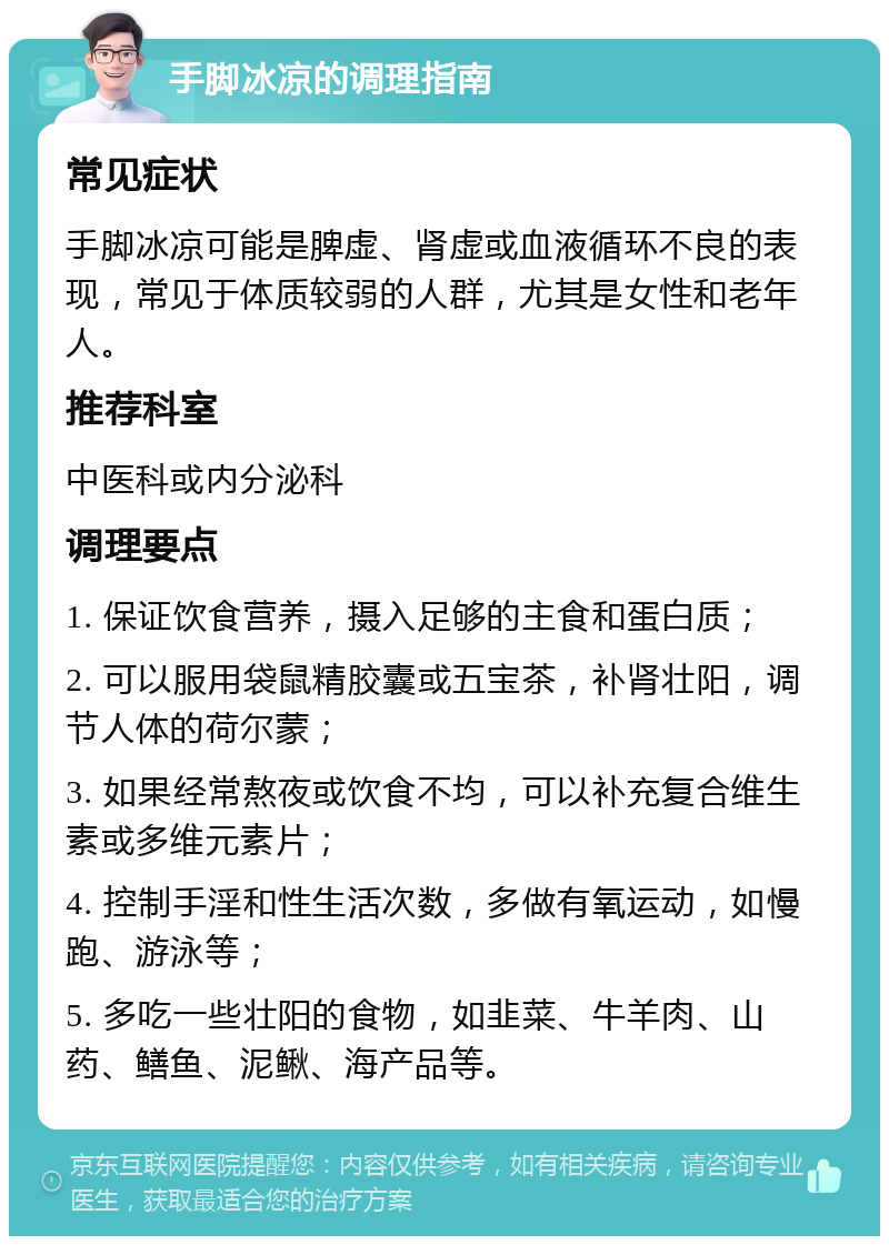 手脚冰凉的调理指南 常见症状 手脚冰凉可能是脾虚、肾虚或血液循环不良的表现，常见于体质较弱的人群，尤其是女性和老年人。 推荐科室 中医科或内分泌科 调理要点 1. 保证饮食营养，摄入足够的主食和蛋白质； 2. 可以服用袋鼠精胶囊或五宝茶，补肾壮阳，调节人体的荷尔蒙； 3. 如果经常熬夜或饮食不均，可以补充复合维生素或多维元素片； 4. 控制手淫和性生活次数，多做有氧运动，如慢跑、游泳等； 5. 多吃一些壮阳的食物，如韭菜、牛羊肉、山药、鳝鱼、泥鳅、海产品等。