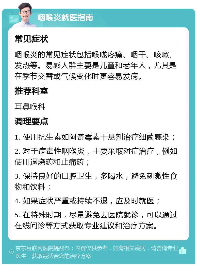 咽喉炎就医指南 常见症状 咽喉炎的常见症状包括喉咙疼痛、咽干、咳嗽、发热等。易感人群主要是儿童和老年人，尤其是在季节交替或气候变化时更容易发病。 推荐科室 耳鼻喉科 调理要点 1. 使用抗生素如阿奇霉素干悬剂治疗细菌感染； 2. 对于病毒性咽喉炎，主要采取对症治疗，例如使用退烧药和止痛药； 3. 保持良好的口腔卫生，多喝水，避免刺激性食物和饮料； 4. 如果症状严重或持续不退，应及时就医； 5. 在特殊时期，尽量避免去医院就诊，可以通过在线问诊等方式获取专业建议和治疗方案。