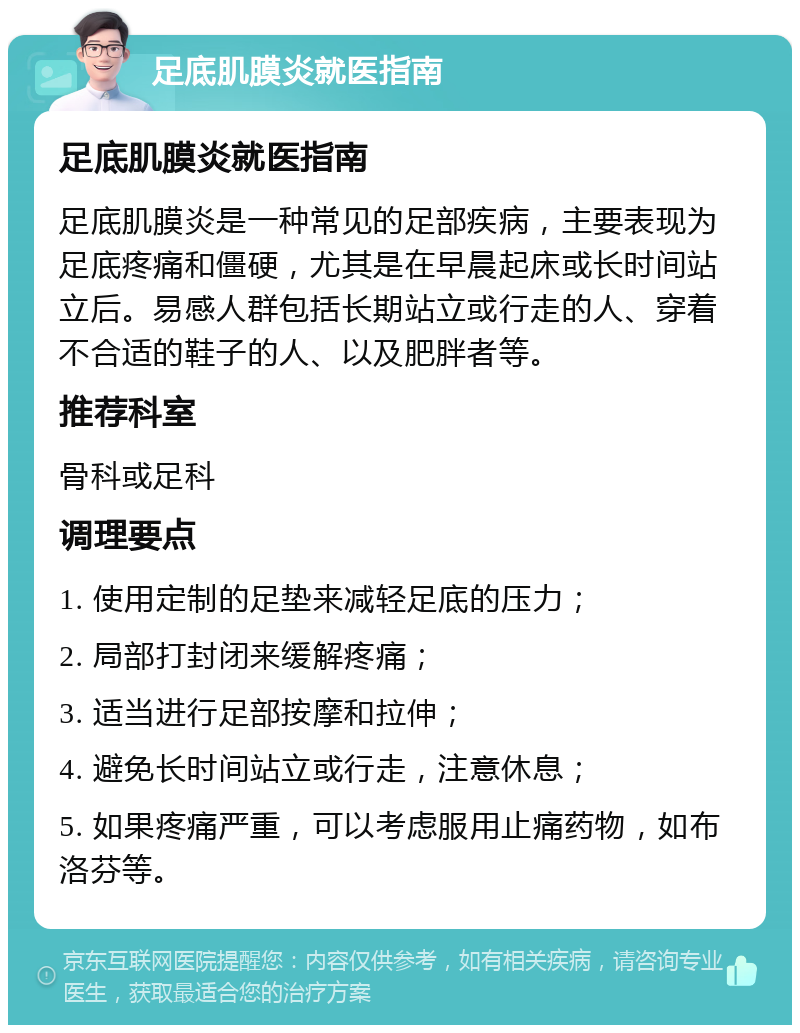 足底肌膜炎就医指南 足底肌膜炎就医指南 足底肌膜炎是一种常见的足部疾病，主要表现为足底疼痛和僵硬，尤其是在早晨起床或长时间站立后。易感人群包括长期站立或行走的人、穿着不合适的鞋子的人、以及肥胖者等。 推荐科室 骨科或足科 调理要点 1. 使用定制的足垫来减轻足底的压力； 2. 局部打封闭来缓解疼痛； 3. 适当进行足部按摩和拉伸； 4. 避免长时间站立或行走，注意休息； 5. 如果疼痛严重，可以考虑服用止痛药物，如布洛芬等。