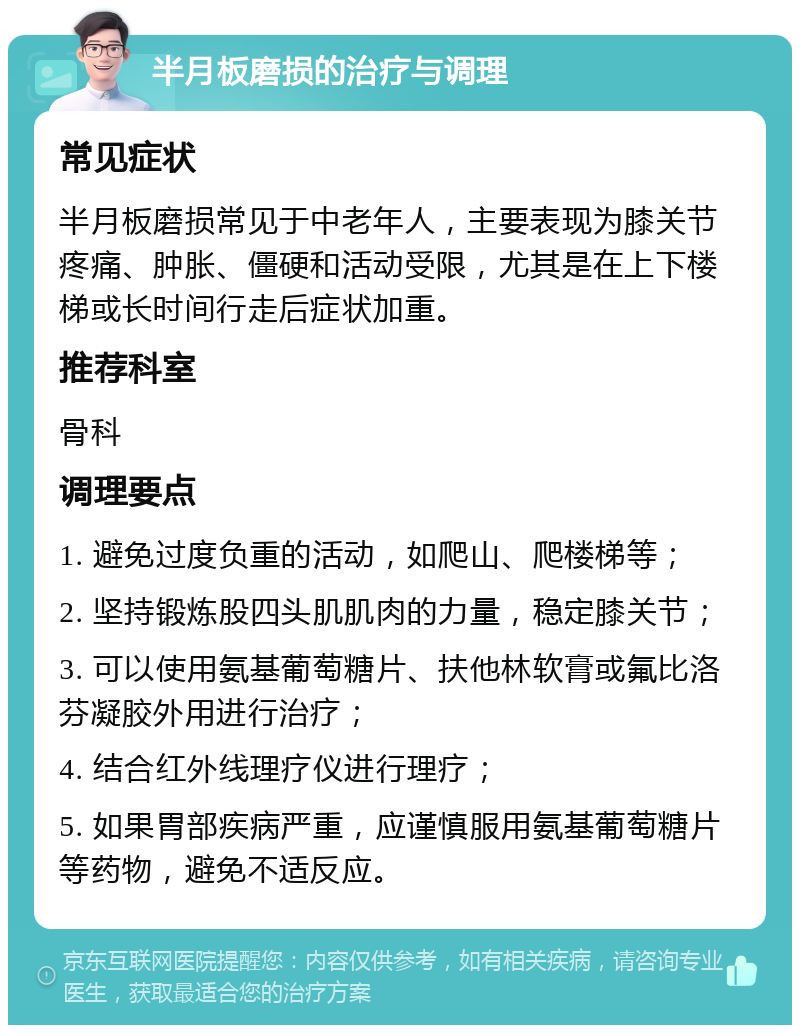 半月板磨损的治疗与调理 常见症状 半月板磨损常见于中老年人，主要表现为膝关节疼痛、肿胀、僵硬和活动受限，尤其是在上下楼梯或长时间行走后症状加重。 推荐科室 骨科 调理要点 1. 避免过度负重的活动，如爬山、爬楼梯等； 2. 坚持锻炼股四头肌肌肉的力量，稳定膝关节； 3. 可以使用氨基葡萄糖片、扶他林软膏或氟比洛芬凝胶外用进行治疗； 4. 结合红外线理疗仪进行理疗； 5. 如果胃部疾病严重，应谨慎服用氨基葡萄糖片等药物，避免不适反应。