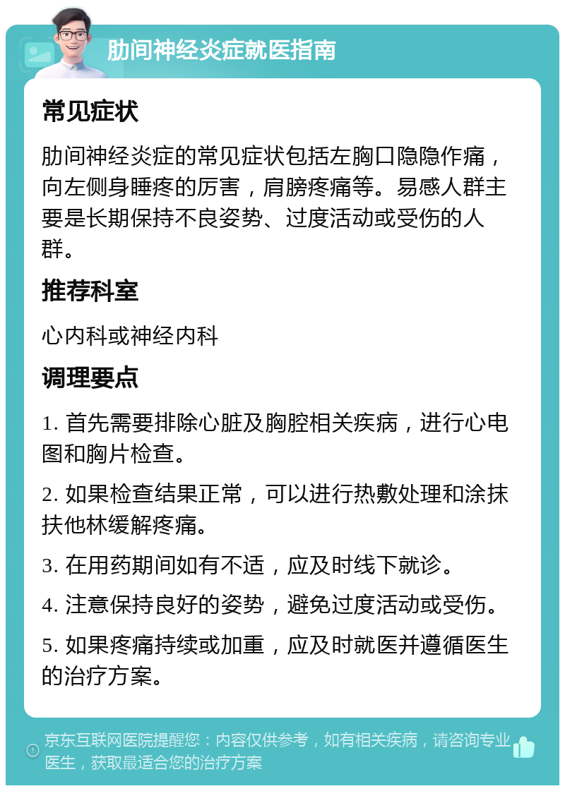 肋间神经炎症就医指南 常见症状 肋间神经炎症的常见症状包括左胸口隐隐作痛，向左侧身睡疼的厉害，肩膀疼痛等。易感人群主要是长期保持不良姿势、过度活动或受伤的人群。 推荐科室 心内科或神经内科 调理要点 1. 首先需要排除心脏及胸腔相关疾病，进行心电图和胸片检查。 2. 如果检查结果正常，可以进行热敷处理和涂抹扶他林缓解疼痛。 3. 在用药期间如有不适，应及时线下就诊。 4. 注意保持良好的姿势，避免过度活动或受伤。 5. 如果疼痛持续或加重，应及时就医并遵循医生的治疗方案。