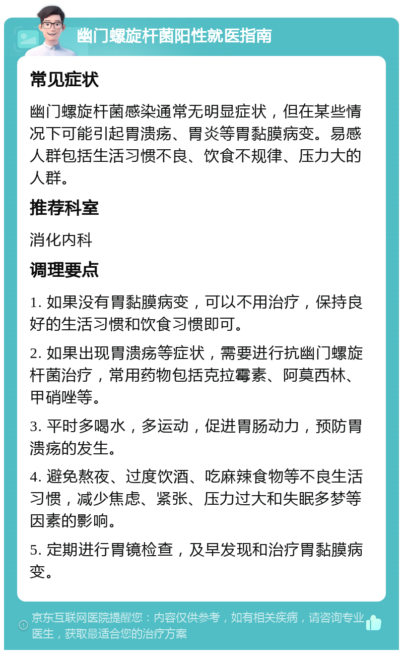 幽门螺旋杆菌阳性就医指南 常见症状 幽门螺旋杆菌感染通常无明显症状，但在某些情况下可能引起胃溃疡、胃炎等胃黏膜病变。易感人群包括生活习惯不良、饮食不规律、压力大的人群。 推荐科室 消化内科 调理要点 1. 如果没有胃黏膜病变，可以不用治疗，保持良好的生活习惯和饮食习惯即可。 2. 如果出现胃溃疡等症状，需要进行抗幽门螺旋杆菌治疗，常用药物包括克拉霉素、阿莫西林、甲硝唑等。 3. 平时多喝水，多运动，促进胃肠动力，预防胃溃疡的发生。 4. 避免熬夜、过度饮酒、吃麻辣食物等不良生活习惯，减少焦虑、紧张、压力过大和失眠多梦等因素的影响。 5. 定期进行胃镜检查，及早发现和治疗胃黏膜病变。