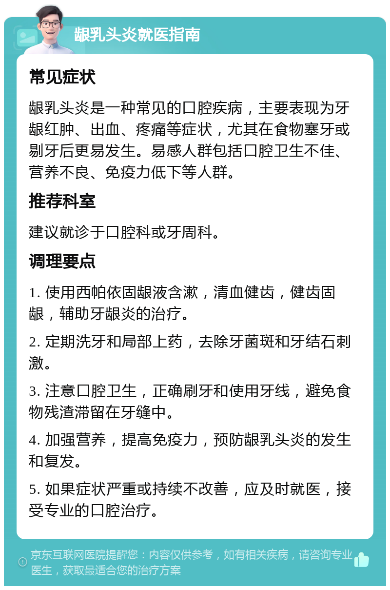 龈乳头炎就医指南 常见症状 龈乳头炎是一种常见的口腔疾病，主要表现为牙龈红肿、出血、疼痛等症状，尤其在食物塞牙或剔牙后更易发生。易感人群包括口腔卫生不佳、营养不良、免疫力低下等人群。 推荐科室 建议就诊于口腔科或牙周科。 调理要点 1. 使用西帕依固龈液含漱，清血健齿，健齿固龈，辅助牙龈炎的治疗。 2. 定期洗牙和局部上药，去除牙菌斑和牙结石刺激。 3. 注意口腔卫生，正确刷牙和使用牙线，避免食物残渣滞留在牙缝中。 4. 加强营养，提高免疫力，预防龈乳头炎的发生和复发。 5. 如果症状严重或持续不改善，应及时就医，接受专业的口腔治疗。