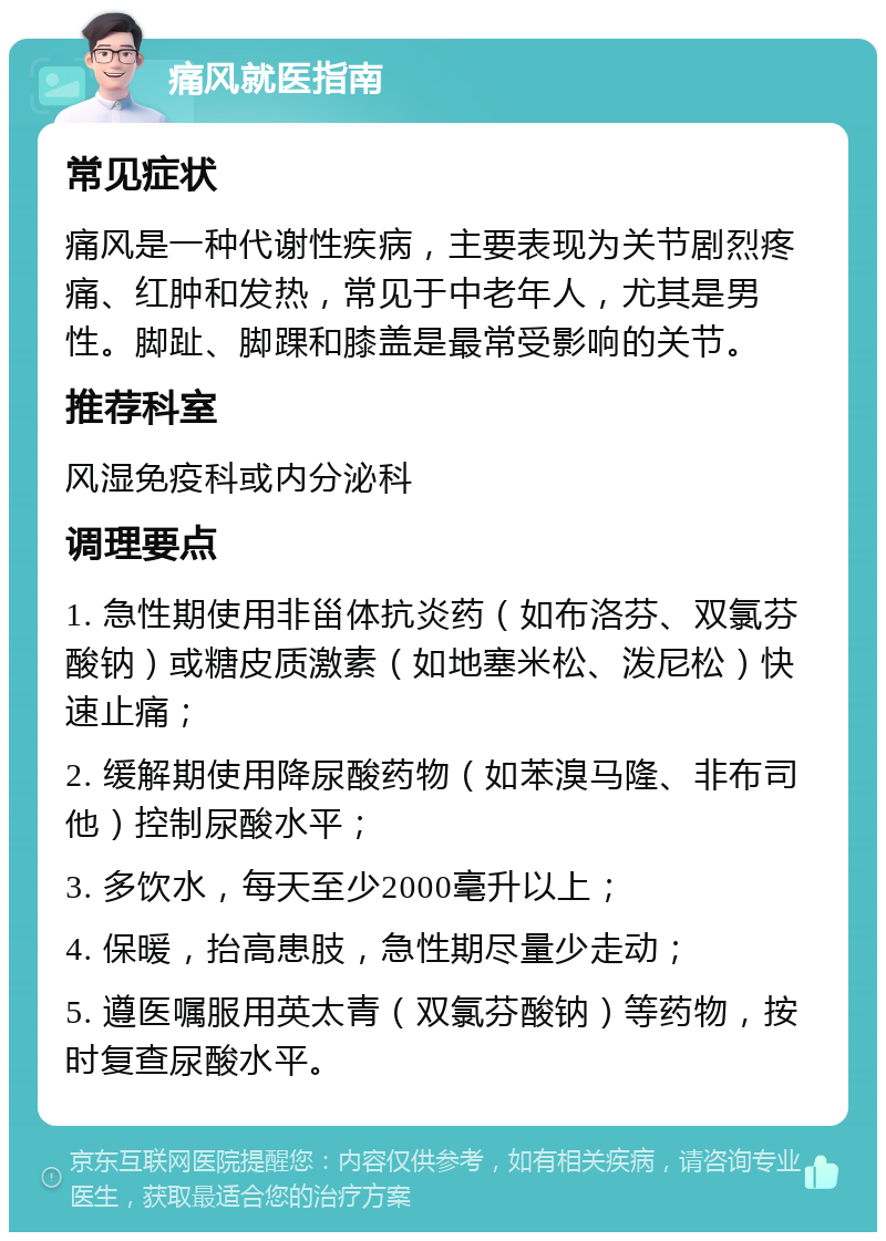 痛风就医指南 常见症状 痛风是一种代谢性疾病，主要表现为关节剧烈疼痛、红肿和发热，常见于中老年人，尤其是男性。脚趾、脚踝和膝盖是最常受影响的关节。 推荐科室 风湿免疫科或内分泌科 调理要点 1. 急性期使用非甾体抗炎药（如布洛芬、双氯芬酸钠）或糖皮质激素（如地塞米松、泼尼松）快速止痛； 2. 缓解期使用降尿酸药物（如苯溴马隆、非布司他）控制尿酸水平； 3. 多饮水，每天至少2000毫升以上； 4. 保暖，抬高患肢，急性期尽量少走动； 5. 遵医嘱服用英太青（双氯芬酸钠）等药物，按时复查尿酸水平。