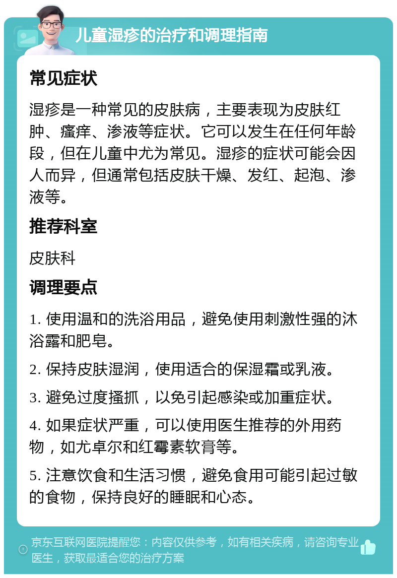 儿童湿疹的治疗和调理指南 常见症状 湿疹是一种常见的皮肤病，主要表现为皮肤红肿、瘙痒、渗液等症状。它可以发生在任何年龄段，但在儿童中尤为常见。湿疹的症状可能会因人而异，但通常包括皮肤干燥、发红、起泡、渗液等。 推荐科室 皮肤科 调理要点 1. 使用温和的洗浴用品，避免使用刺激性强的沐浴露和肥皂。 2. 保持皮肤湿润，使用适合的保湿霜或乳液。 3. 避免过度搔抓，以免引起感染或加重症状。 4. 如果症状严重，可以使用医生推荐的外用药物，如尤卓尔和红霉素软膏等。 5. 注意饮食和生活习惯，避免食用可能引起过敏的食物，保持良好的睡眠和心态。