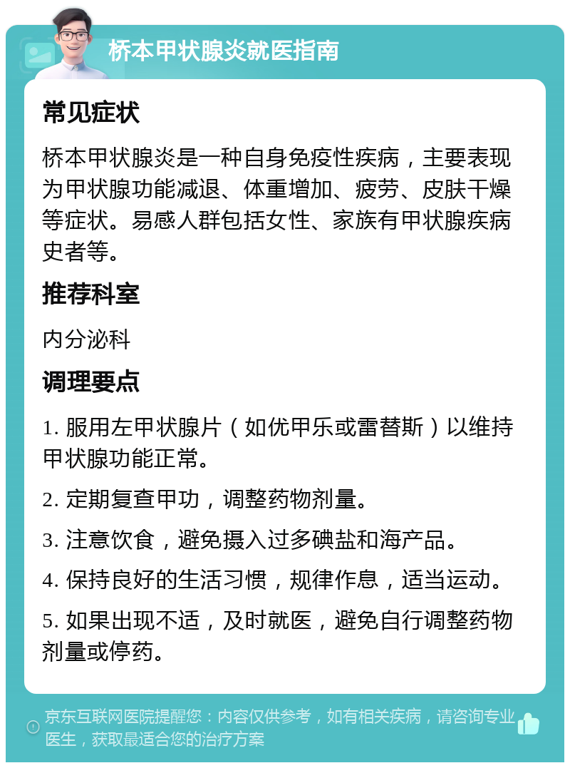 桥本甲状腺炎就医指南 常见症状 桥本甲状腺炎是一种自身免疫性疾病，主要表现为甲状腺功能减退、体重增加、疲劳、皮肤干燥等症状。易感人群包括女性、家族有甲状腺疾病史者等。 推荐科室 内分泌科 调理要点 1. 服用左甲状腺片（如优甲乐或雷替斯）以维持甲状腺功能正常。 2. 定期复查甲功，调整药物剂量。 3. 注意饮食，避免摄入过多碘盐和海产品。 4. 保持良好的生活习惯，规律作息，适当运动。 5. 如果出现不适，及时就医，避免自行调整药物剂量或停药。