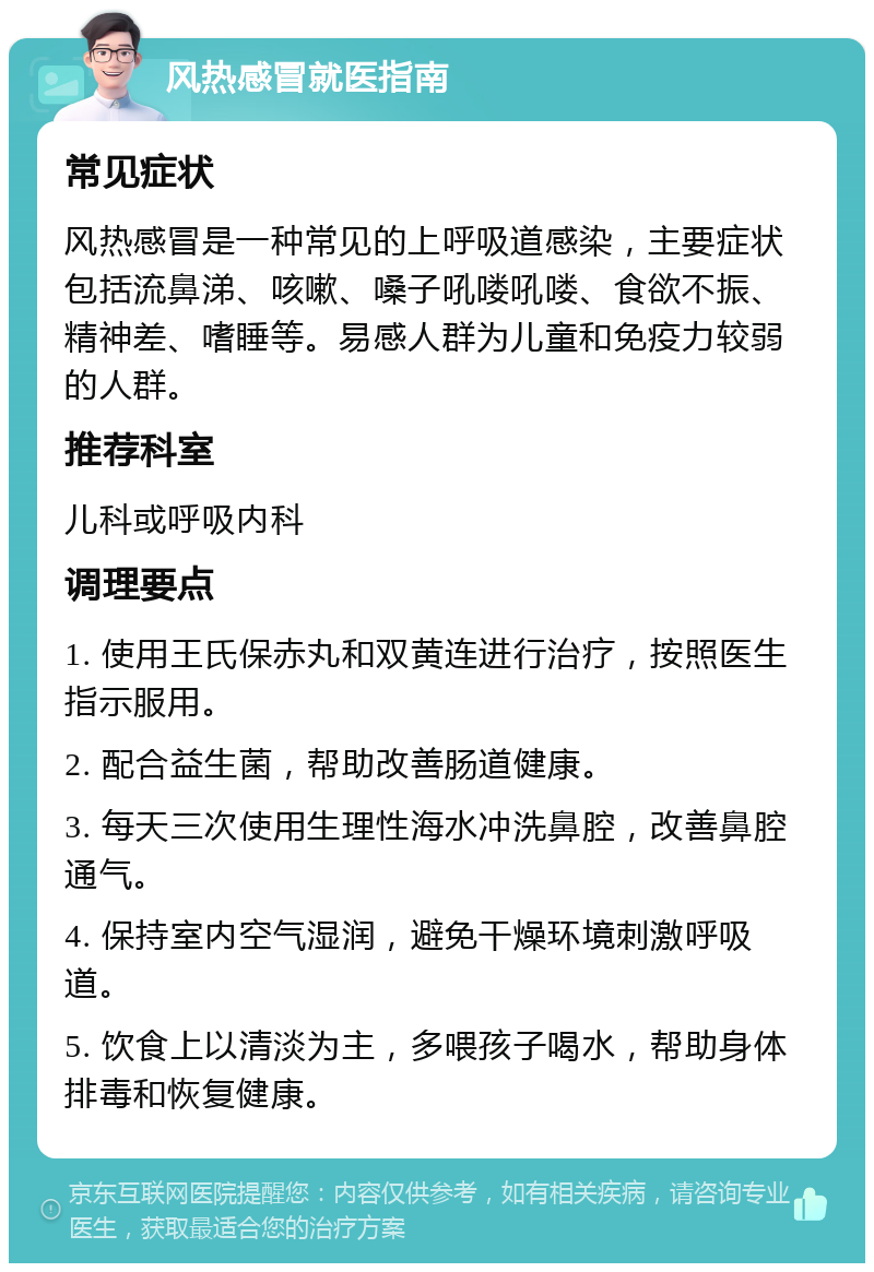 风热感冒就医指南 常见症状 风热感冒是一种常见的上呼吸道感染，主要症状包括流鼻涕、咳嗽、嗓子吼喽吼喽、食欲不振、精神差、嗜睡等。易感人群为儿童和免疫力较弱的人群。 推荐科室 儿科或呼吸内科 调理要点 1. 使用王氏保赤丸和双黄连进行治疗，按照医生指示服用。 2. 配合益生菌，帮助改善肠道健康。 3. 每天三次使用生理性海水冲洗鼻腔，改善鼻腔通气。 4. 保持室内空气湿润，避免干燥环境刺激呼吸道。 5. 饮食上以清淡为主，多喂孩子喝水，帮助身体排毒和恢复健康。