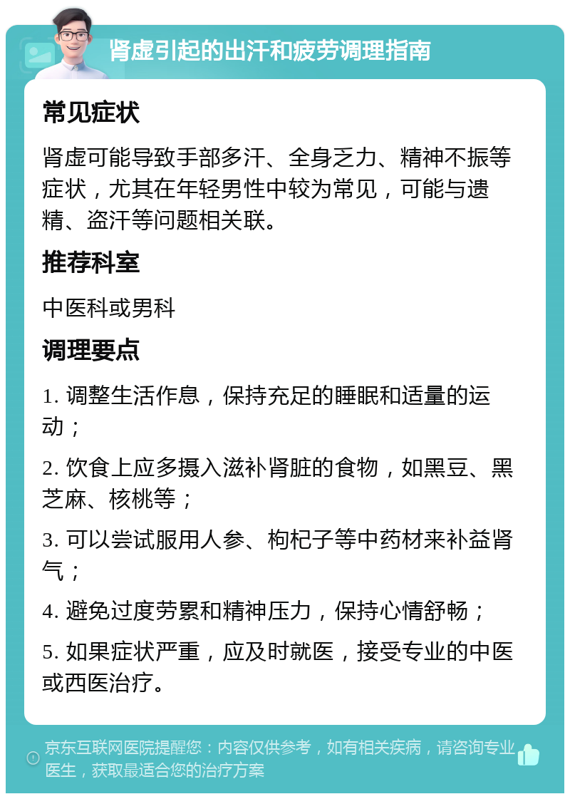 肾虚引起的出汗和疲劳调理指南 常见症状 肾虚可能导致手部多汗、全身乏力、精神不振等症状，尤其在年轻男性中较为常见，可能与遗精、盗汗等问题相关联。 推荐科室 中医科或男科 调理要点 1. 调整生活作息，保持充足的睡眠和适量的运动； 2. 饮食上应多摄入滋补肾脏的食物，如黑豆、黑芝麻、核桃等； 3. 可以尝试服用人参、枸杞子等中药材来补益肾气； 4. 避免过度劳累和精神压力，保持心情舒畅； 5. 如果症状严重，应及时就医，接受专业的中医或西医治疗。