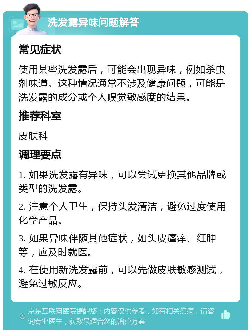 洗发露异味问题解答 常见症状 使用某些洗发露后，可能会出现异味，例如杀虫剂味道。这种情况通常不涉及健康问题，可能是洗发露的成分或个人嗅觉敏感度的结果。 推荐科室 皮肤科 调理要点 1. 如果洗发露有异味，可以尝试更换其他品牌或类型的洗发露。 2. 注意个人卫生，保持头发清洁，避免过度使用化学产品。 3. 如果异味伴随其他症状，如头皮瘙痒、红肿等，应及时就医。 4. 在使用新洗发露前，可以先做皮肤敏感测试，避免过敏反应。