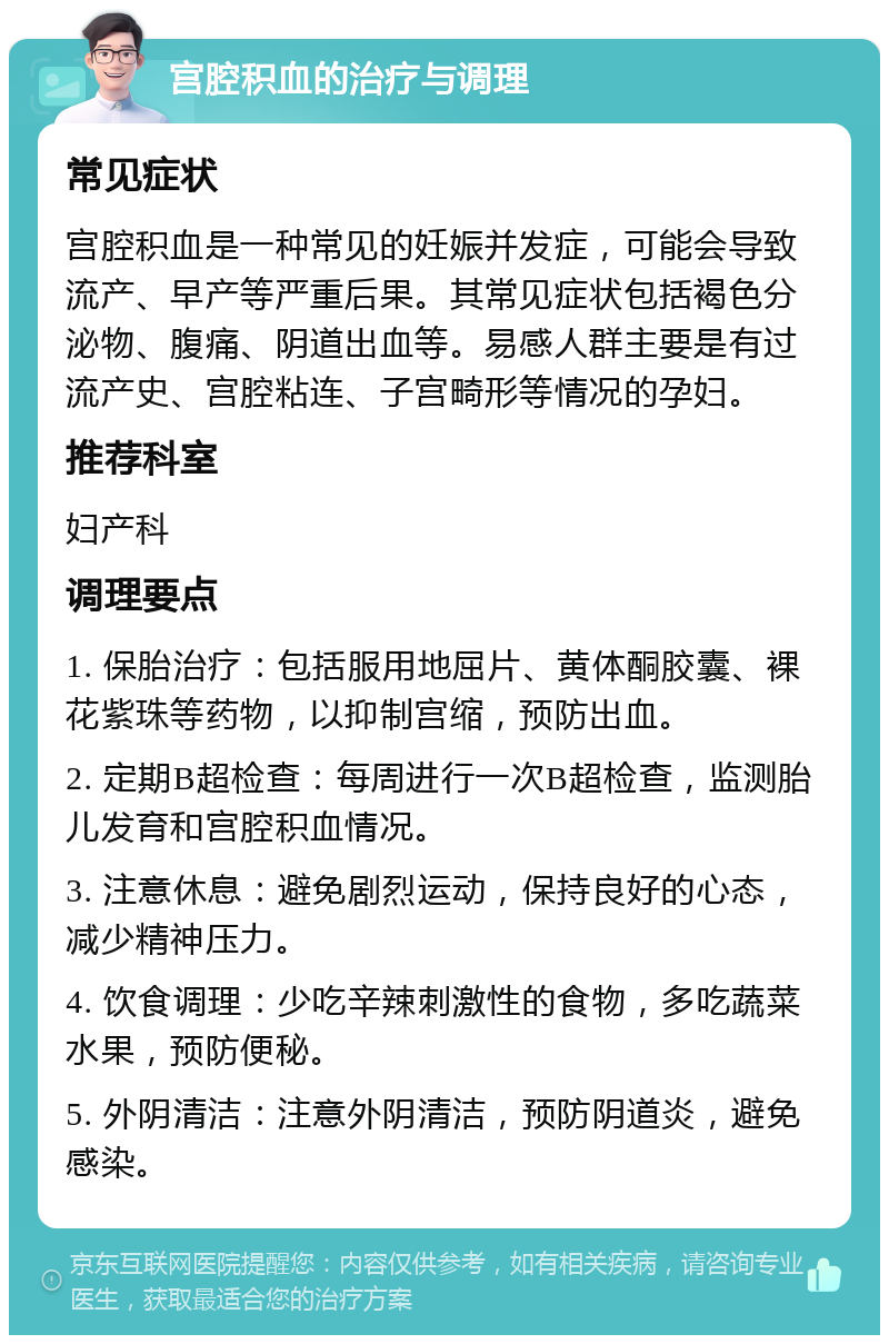 宫腔积血的治疗与调理 常见症状 宫腔积血是一种常见的妊娠并发症，可能会导致流产、早产等严重后果。其常见症状包括褐色分泌物、腹痛、阴道出血等。易感人群主要是有过流产史、宫腔粘连、子宫畸形等情况的孕妇。 推荐科室 妇产科 调理要点 1. 保胎治疗：包括服用地屈片、黄体酮胶囊、裸花紫珠等药物，以抑制宫缩，预防出血。 2. 定期B超检查：每周进行一次B超检查，监测胎儿发育和宫腔积血情况。 3. 注意休息：避免剧烈运动，保持良好的心态，减少精神压力。 4. 饮食调理：少吃辛辣刺激性的食物，多吃蔬菜水果，预防便秘。 5. 外阴清洁：注意外阴清洁，预防阴道炎，避免感染。