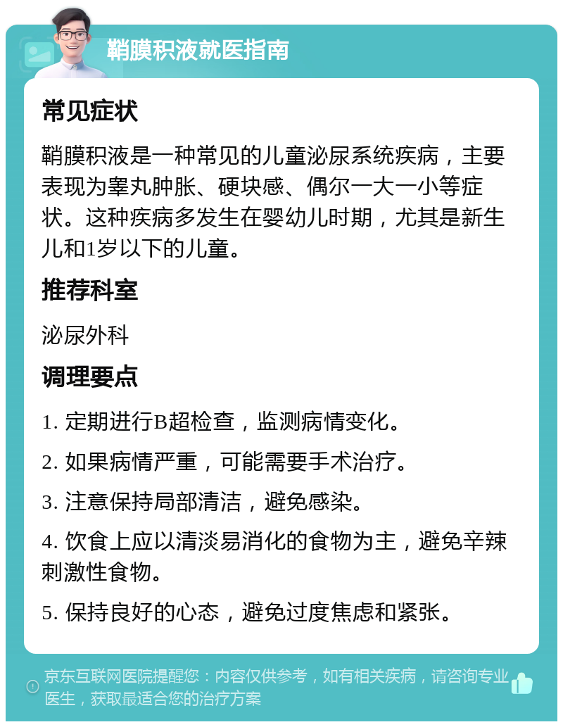 鞘膜积液就医指南 常见症状 鞘膜积液是一种常见的儿童泌尿系统疾病，主要表现为睾丸肿胀、硬块感、偶尔一大一小等症状。这种疾病多发生在婴幼儿时期，尤其是新生儿和1岁以下的儿童。 推荐科室 泌尿外科 调理要点 1. 定期进行B超检查，监测病情变化。 2. 如果病情严重，可能需要手术治疗。 3. 注意保持局部清洁，避免感染。 4. 饮食上应以清淡易消化的食物为主，避免辛辣刺激性食物。 5. 保持良好的心态，避免过度焦虑和紧张。