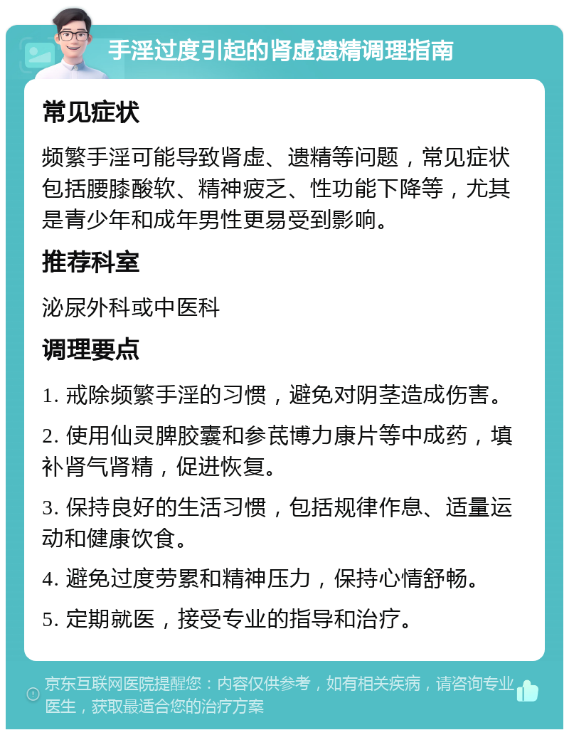 手淫过度引起的肾虚遗精调理指南 常见症状 频繁手淫可能导致肾虚、遗精等问题，常见症状包括腰膝酸软、精神疲乏、性功能下降等，尤其是青少年和成年男性更易受到影响。 推荐科室 泌尿外科或中医科 调理要点 1. 戒除频繁手淫的习惯，避免对阴茎造成伤害。 2. 使用仙灵脾胶囊和参茋博力康片等中成药，填补肾气肾精，促进恢复。 3. 保持良好的生活习惯，包括规律作息、适量运动和健康饮食。 4. 避免过度劳累和精神压力，保持心情舒畅。 5. 定期就医，接受专业的指导和治疗。