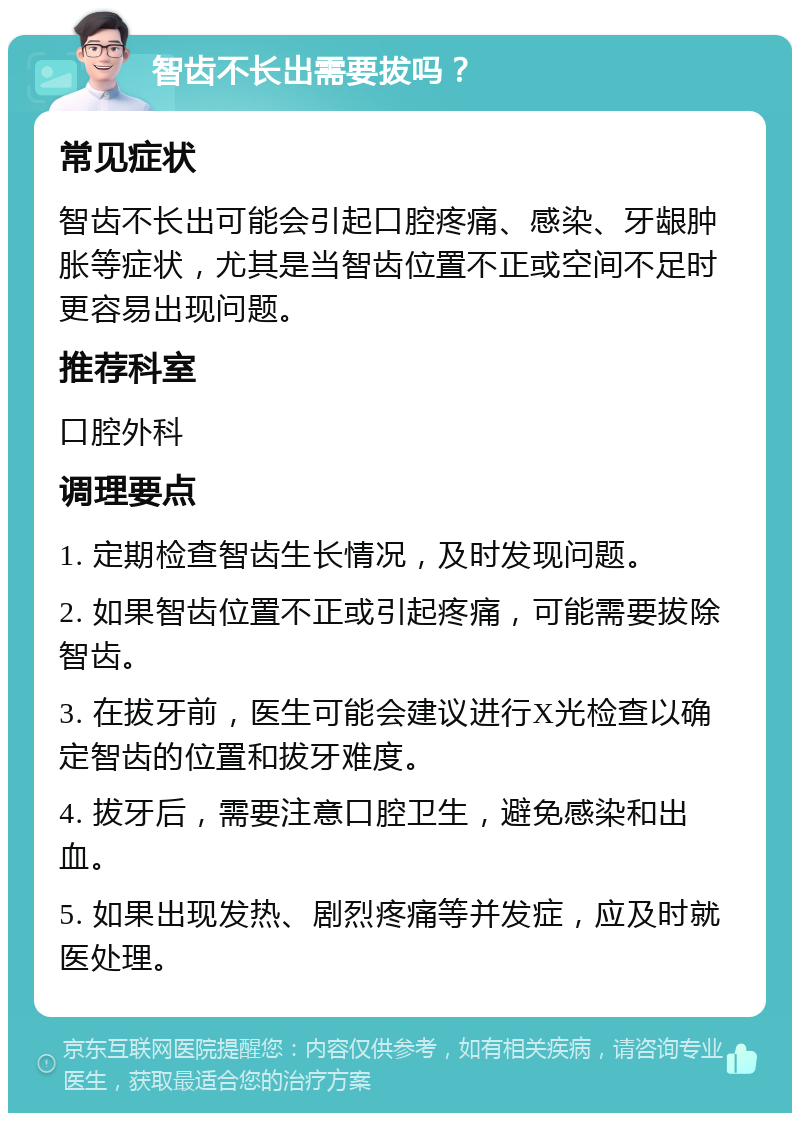 智齿不长出需要拔吗？ 常见症状 智齿不长出可能会引起口腔疼痛、感染、牙龈肿胀等症状，尤其是当智齿位置不正或空间不足时更容易出现问题。 推荐科室 口腔外科 调理要点 1. 定期检查智齿生长情况，及时发现问题。 2. 如果智齿位置不正或引起疼痛，可能需要拔除智齿。 3. 在拔牙前，医生可能会建议进行X光检查以确定智齿的位置和拔牙难度。 4. 拔牙后，需要注意口腔卫生，避免感染和出血。 5. 如果出现发热、剧烈疼痛等并发症，应及时就医处理。