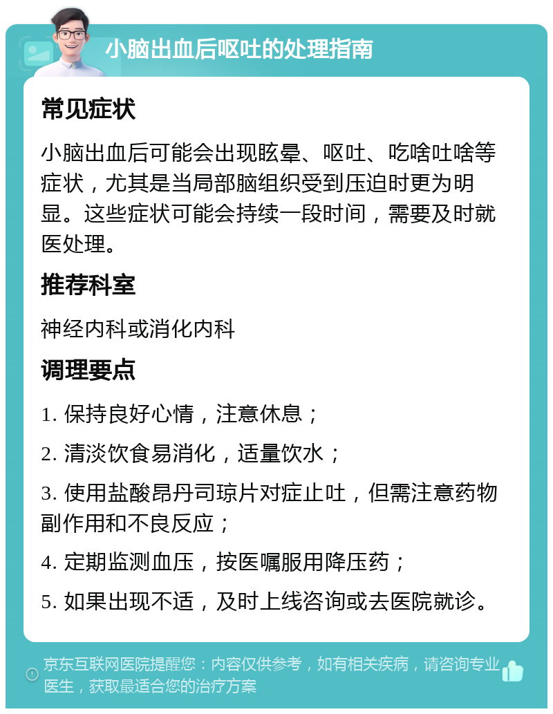 小脑出血后呕吐的处理指南 常见症状 小脑出血后可能会出现眩晕、呕吐、吃啥吐啥等症状，尤其是当局部脑组织受到压迫时更为明显。这些症状可能会持续一段时间，需要及时就医处理。 推荐科室 神经内科或消化内科 调理要点 1. 保持良好心情，注意休息； 2. 清淡饮食易消化，适量饮水； 3. 使用盐酸昂丹司琼片对症止吐，但需注意药物副作用和不良反应； 4. 定期监测血压，按医嘱服用降压药； 5. 如果出现不适，及时上线咨询或去医院就诊。