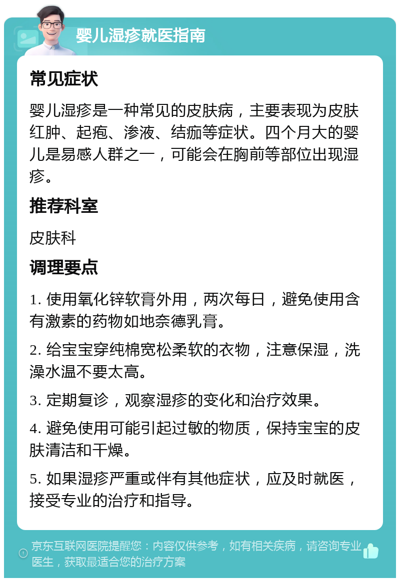 婴儿湿疹就医指南 常见症状 婴儿湿疹是一种常见的皮肤病，主要表现为皮肤红肿、起疱、渗液、结痂等症状。四个月大的婴儿是易感人群之一，可能会在胸前等部位出现湿疹。 推荐科室 皮肤科 调理要点 1. 使用氧化锌软膏外用，两次每日，避免使用含有激素的药物如地奈德乳膏。 2. 给宝宝穿纯棉宽松柔软的衣物，注意保湿，洗澡水温不要太高。 3. 定期复诊，观察湿疹的变化和治疗效果。 4. 避免使用可能引起过敏的物质，保持宝宝的皮肤清洁和干燥。 5. 如果湿疹严重或伴有其他症状，应及时就医，接受专业的治疗和指导。