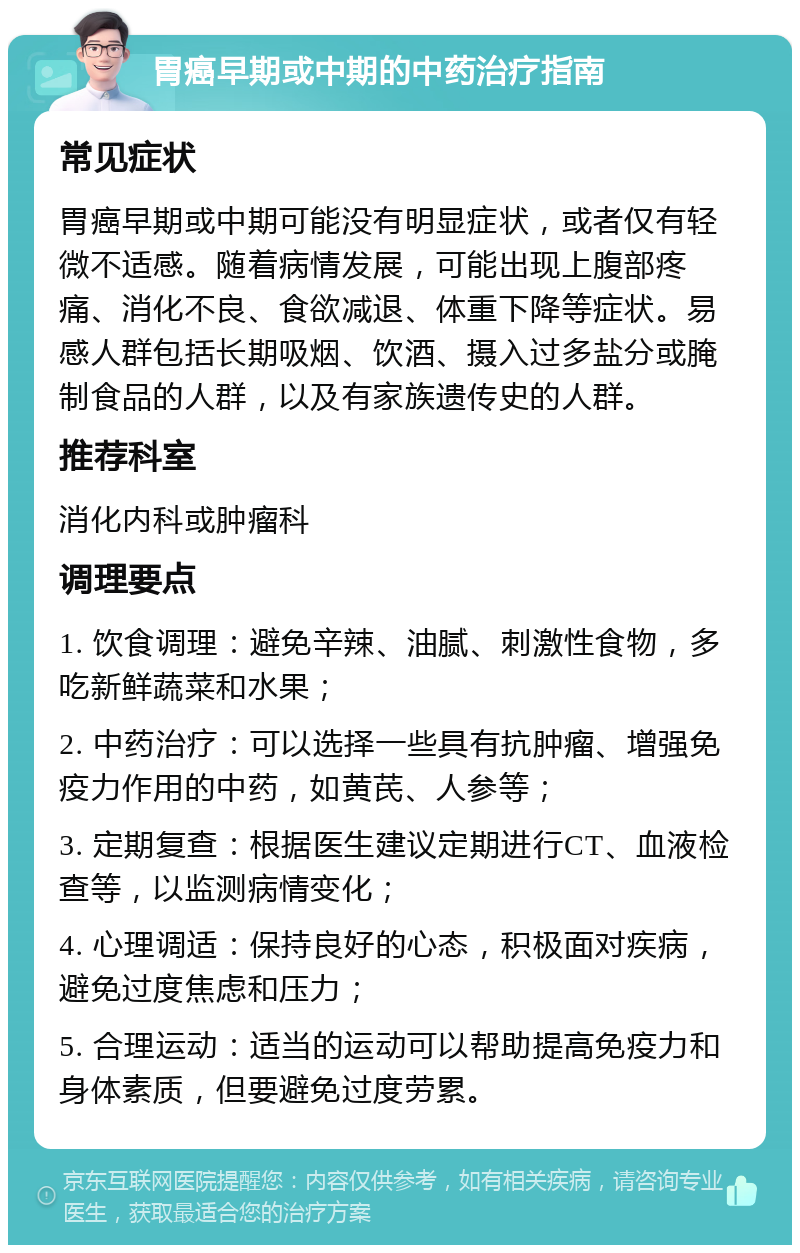 胃癌早期或中期的中药治疗指南 常见症状 胃癌早期或中期可能没有明显症状，或者仅有轻微不适感。随着病情发展，可能出现上腹部疼痛、消化不良、食欲减退、体重下降等症状。易感人群包括长期吸烟、饮酒、摄入过多盐分或腌制食品的人群，以及有家族遗传史的人群。 推荐科室 消化内科或肿瘤科 调理要点 1. 饮食调理：避免辛辣、油腻、刺激性食物，多吃新鲜蔬菜和水果； 2. 中药治疗：可以选择一些具有抗肿瘤、增强免疫力作用的中药，如黄芪、人参等； 3. 定期复查：根据医生建议定期进行CT、血液检查等，以监测病情变化； 4. 心理调适：保持良好的心态，积极面对疾病，避免过度焦虑和压力； 5. 合理运动：适当的运动可以帮助提高免疫力和身体素质，但要避免过度劳累。