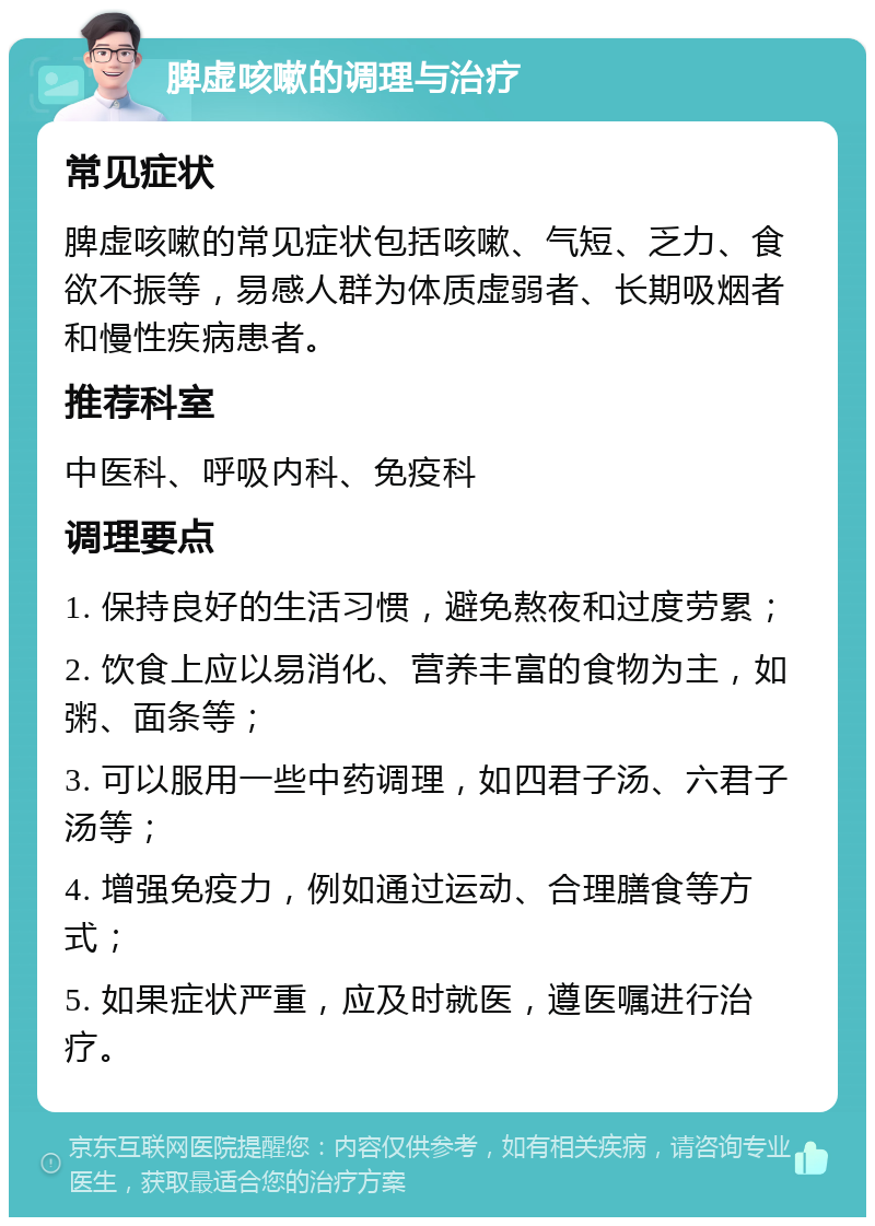 脾虚咳嗽的调理与治疗 常见症状 脾虚咳嗽的常见症状包括咳嗽、气短、乏力、食欲不振等，易感人群为体质虚弱者、长期吸烟者和慢性疾病患者。 推荐科室 中医科、呼吸内科、免疫科 调理要点 1. 保持良好的生活习惯，避免熬夜和过度劳累； 2. 饮食上应以易消化、营养丰富的食物为主，如粥、面条等； 3. 可以服用一些中药调理，如四君子汤、六君子汤等； 4. 增强免疫力，例如通过运动、合理膳食等方式； 5. 如果症状严重，应及时就医，遵医嘱进行治疗。