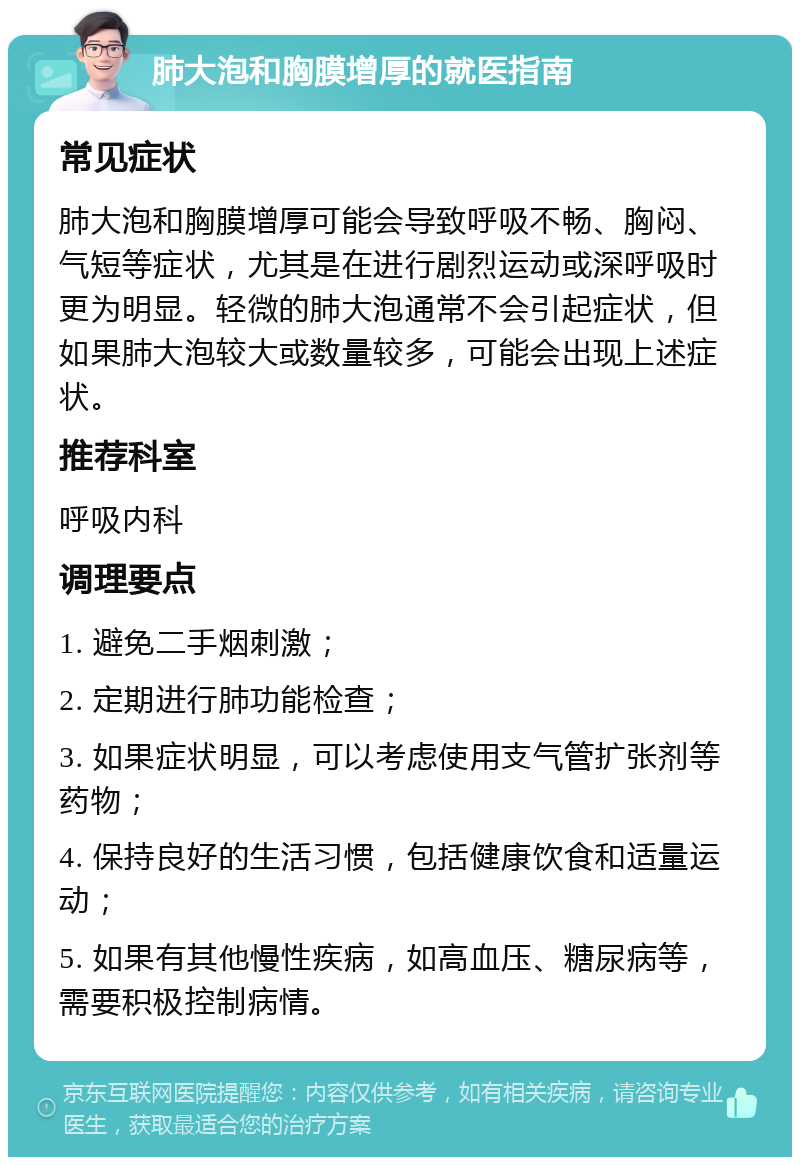 肺大泡和胸膜增厚的就医指南 常见症状 肺大泡和胸膜增厚可能会导致呼吸不畅、胸闷、气短等症状，尤其是在进行剧烈运动或深呼吸时更为明显。轻微的肺大泡通常不会引起症状，但如果肺大泡较大或数量较多，可能会出现上述症状。 推荐科室 呼吸内科 调理要点 1. 避免二手烟刺激； 2. 定期进行肺功能检查； 3. 如果症状明显，可以考虑使用支气管扩张剂等药物； 4. 保持良好的生活习惯，包括健康饮食和适量运动； 5. 如果有其他慢性疾病，如高血压、糖尿病等，需要积极控制病情。