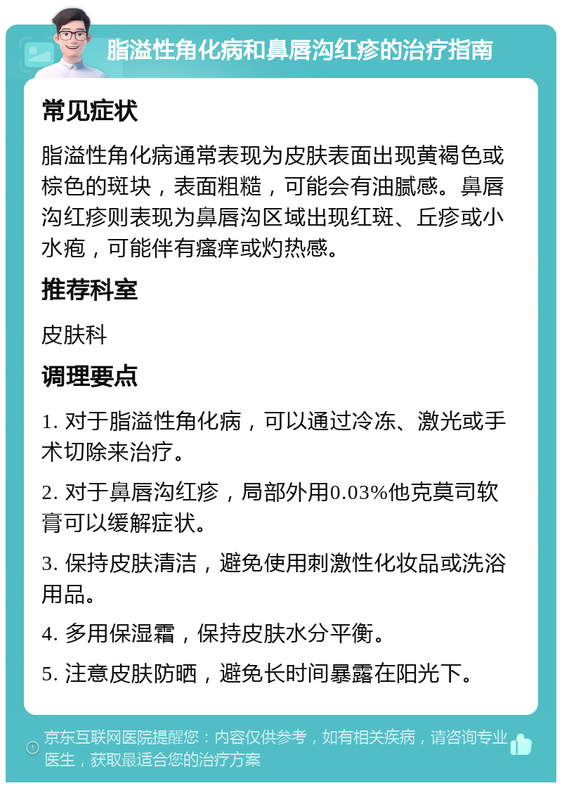 脂溢性角化病和鼻唇沟红疹的治疗指南 常见症状 脂溢性角化病通常表现为皮肤表面出现黄褐色或棕色的斑块，表面粗糙，可能会有油腻感。鼻唇沟红疹则表现为鼻唇沟区域出现红斑、丘疹或小水疱，可能伴有瘙痒或灼热感。 推荐科室 皮肤科 调理要点 1. 对于脂溢性角化病，可以通过冷冻、激光或手术切除来治疗。 2. 对于鼻唇沟红疹，局部外用0.03%他克莫司软膏可以缓解症状。 3. 保持皮肤清洁，避免使用刺激性化妆品或洗浴用品。 4. 多用保湿霜，保持皮肤水分平衡。 5. 注意皮肤防晒，避免长时间暴露在阳光下。