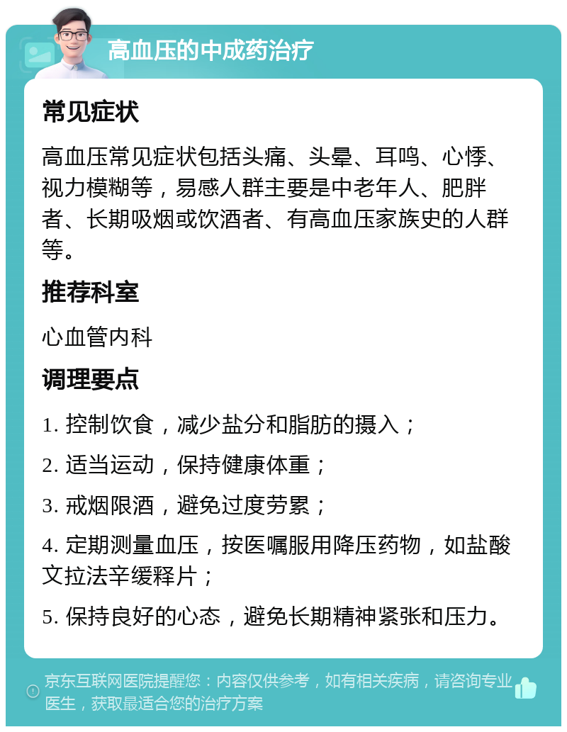 高血压的中成药治疗 常见症状 高血压常见症状包括头痛、头晕、耳鸣、心悸、视力模糊等，易感人群主要是中老年人、肥胖者、长期吸烟或饮酒者、有高血压家族史的人群等。 推荐科室 心血管内科 调理要点 1. 控制饮食，减少盐分和脂肪的摄入； 2. 适当运动，保持健康体重； 3. 戒烟限酒，避免过度劳累； 4. 定期测量血压，按医嘱服用降压药物，如盐酸文拉法辛缓释片； 5. 保持良好的心态，避免长期精神紧张和压力。