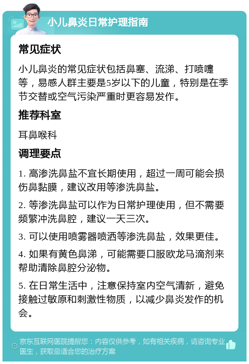 小儿鼻炎日常护理指南 常见症状 小儿鼻炎的常见症状包括鼻塞、流涕、打喷嚏等，易感人群主要是5岁以下的儿童，特别是在季节交替或空气污染严重时更容易发作。 推荐科室 耳鼻喉科 调理要点 1. 高渗洗鼻盐不宜长期使用，超过一周可能会损伤鼻黏膜，建议改用等渗洗鼻盐。 2. 等渗洗鼻盐可以作为日常护理使用，但不需要频繁冲洗鼻腔，建议一天三次。 3. 可以使用喷雾器喷洒等渗洗鼻盐，效果更佳。 4. 如果有黄色鼻涕，可能需要口服欧龙马滴剂来帮助清除鼻腔分泌物。 5. 在日常生活中，注意保持室内空气清新，避免接触过敏原和刺激性物质，以减少鼻炎发作的机会。