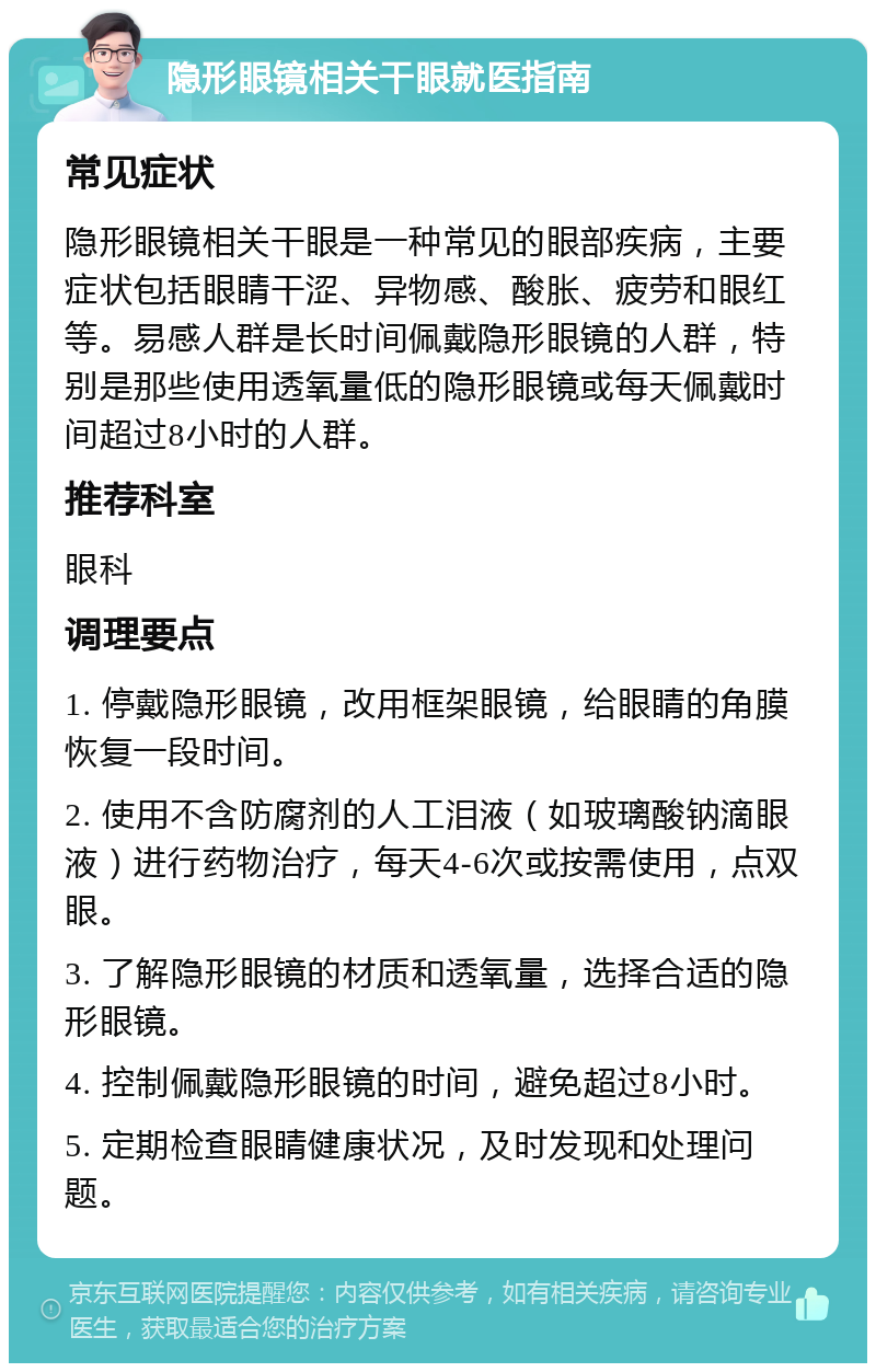 隐形眼镜相关干眼就医指南 常见症状 隐形眼镜相关干眼是一种常见的眼部疾病，主要症状包括眼睛干涩、异物感、酸胀、疲劳和眼红等。易感人群是长时间佩戴隐形眼镜的人群，特别是那些使用透氧量低的隐形眼镜或每天佩戴时间超过8小时的人群。 推荐科室 眼科 调理要点 1. 停戴隐形眼镜，改用框架眼镜，给眼睛的角膜恢复一段时间。 2. 使用不含防腐剂的人工泪液（如玻璃酸钠滴眼液）进行药物治疗，每天4-6次或按需使用，点双眼。 3. 了解隐形眼镜的材质和透氧量，选择合适的隐形眼镜。 4. 控制佩戴隐形眼镜的时间，避免超过8小时。 5. 定期检查眼睛健康状况，及时发现和处理问题。