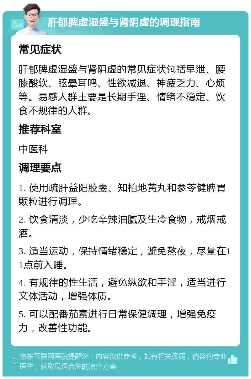 肝郁脾虚湿盛与肾阴虚的调理指南 常见症状 肝郁脾虚湿盛与肾阴虚的常见症状包括早泄、腰膝酸软、眩晕耳鸣、性欲减退、神疲乏力、心烦等。易感人群主要是长期手淫、情绪不稳定、饮食不规律的人群。 推荐科室 中医科 调理要点 1. 使用疏肝益阳胶囊、知柏地黄丸和参苓健脾胃颗粒进行调理。 2. 饮食清淡，少吃辛辣油腻及生冷食物，戒烟戒酒。 3. 适当运动，保持情绪稳定，避免熬夜，尽量在11点前入睡。 4. 有规律的性生活，避免纵欲和手淫，适当进行文体活动，增强体质。 5. 可以配番茄素进行日常保健调理，增强免疫力，改善性功能。