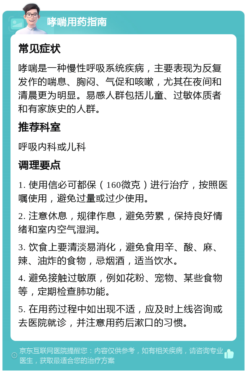 哮喘用药指南 常见症状 哮喘是一种慢性呼吸系统疾病，主要表现为反复发作的喘息、胸闷、气促和咳嗽，尤其在夜间和清晨更为明显。易感人群包括儿童、过敏体质者和有家族史的人群。 推荐科室 呼吸内科或儿科 调理要点 1. 使用信必可都保（160微克）进行治疗，按照医嘱使用，避免过量或过少使用。 2. 注意休息，规律作息，避免劳累，保持良好情绪和室内空气湿润。 3. 饮食上要清淡易消化，避免食用辛、酸、麻、辣、油炸的食物，忌烟酒，适当饮水。 4. 避免接触过敏原，例如花粉、宠物、某些食物等，定期检查肺功能。 5. 在用药过程中如出现不适，应及时上线咨询或去医院就诊，并注意用药后漱口的习惯。