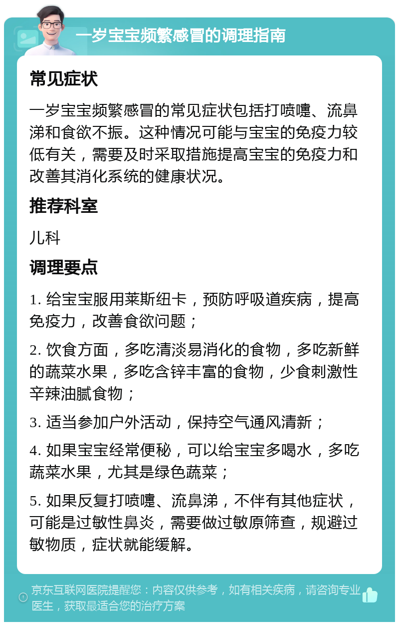 一岁宝宝频繁感冒的调理指南 常见症状 一岁宝宝频繁感冒的常见症状包括打喷嚏、流鼻涕和食欲不振。这种情况可能与宝宝的免疫力较低有关，需要及时采取措施提高宝宝的免疫力和改善其消化系统的健康状况。 推荐科室 儿科 调理要点 1. 给宝宝服用莱斯纽卡，预防呼吸道疾病，提高免疫力，改善食欲问题； 2. 饮食方面，多吃清淡易消化的食物，多吃新鲜的蔬菜水果，多吃含锌丰富的食物，少食刺激性辛辣油腻食物； 3. 适当参加户外活动，保持空气通风清新； 4. 如果宝宝经常便秘，可以给宝宝多喝水，多吃蔬菜水果，尤其是绿色蔬菜； 5. 如果反复打喷嚏、流鼻涕，不伴有其他症状，可能是过敏性鼻炎，需要做过敏原筛查，规避过敏物质，症状就能缓解。